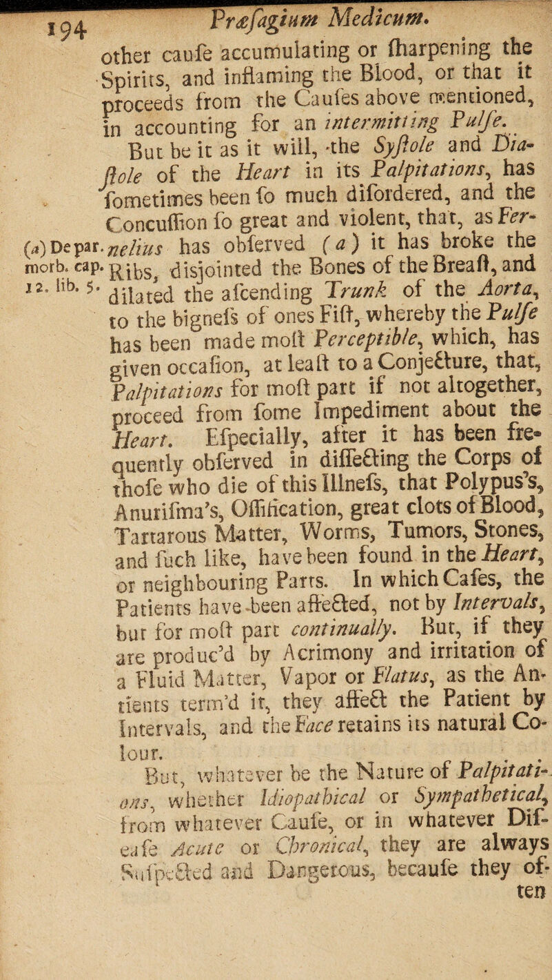 ^ Prtffigtuvt Meat cum. other caufe accumulating or fharpening the Spirits, and inflaming the Blood, or that it proceeds from the Cuules above ntentioned, in accounting for an intermitting Pulfe. But be it as it vviil, -the Syjiole and Dia- (iole of the Heart in its Palpitations, has fometimes been fo much diioidcred, and the Concuflion fo great and violent, that, as Fer- par,fichus has obferved (a) it has broke the cap- Ribs, disjointed the Bones of theBreaft, and ‘ 5‘ dilated the afcending Trunk of the Aorta, to the bignefs of ones Fift, whereby the Pulfe has been made molt Perceptible, which, has given occafion, at lea If to a Conjecture, that, Palpitations for mod part if not altogether, proceed from fome Impediment about the Heart. Efpecially, after it has been fre¬ quently obferved in differing the Corps of thofewho die of thislllnefs, that Polypus’s, Anurifma’s, Offitication, great clots of Blood, Tartarous Matter, Worms, Tumors, Stones, and fuch like, have been found in the Heart, or neighbouring Parts. In which Cafes, the Patients have-been afteffed, not by Intervals, but for mod part continually. But, if they are produc’d by Acrimony and irritation of a Fluid Matter, Vapor or flatus, as the An- tients term’d it, they affeft the Patient by Intervals, and the face retains its natural Co¬ lour. But, whatever be the Nature of Palpitati¬ ons. whether Miopatbical or Sympathetica!, from whatever Caufe, or in whatever Dif- eafe Acute or Chronical, they are always Sufpefted and Dangerous, becaufe they of¬ ten