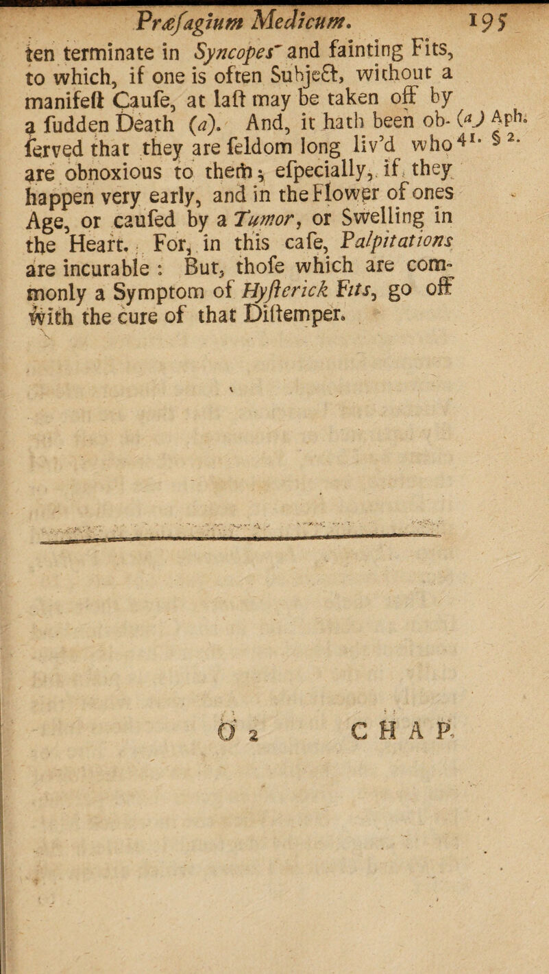 Vrtifdgjutn Medicum. 19? ten terminate in Syncopes' and fainting Fits, to which, if one is often Suhjeft, without a manifeft Caufe, at laft may be taken off by ^ fudden Death (a). And, it hath been ob- (O ^ ferved that they are feldom long liv’d who41, § 2* are obnoxious to thefts efpecially, if they happen very early, and in the Flower of ones Age, or caufed by a Tumor, or Swelling in the Heart. For, in this cafe, Palpitations are incurable : But, thofe which are coni monly a Symptom of Hyftcrick FitSj go off With the cure of that Dillemper,