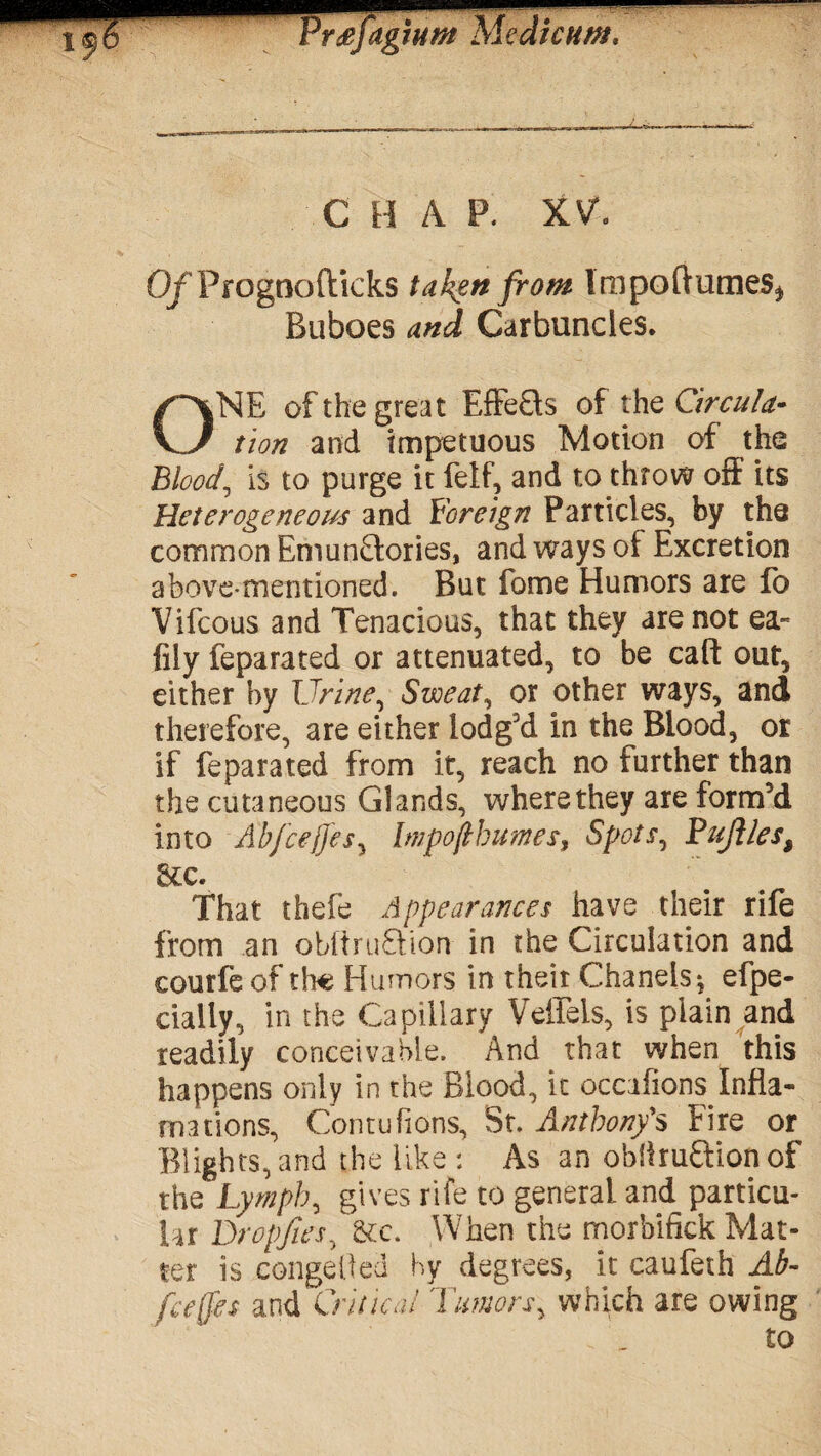 i¥6 Frdefagiutn Me die urn. C H A P. XV. O/Progno flicks taken from Impoftumes* Buboes and Carbuncles. ONE of the great Effects of the Circula¬ tion and impetuous Motion of the Blood, is to purge it fetf? and to throw off its Heterogeneous and foreign Particles, by the common Emun£tories, and ways of Excretion above-mentioned. But fome Humors are fo Vifcous and Tenacious, that they are not ea- fily feparated or attenuated, to be caft out, either by Urine, Sweat, or other ways, and therefore, are either lodg'd in the Blood, or if feparated from it, reach no further than the cutaneous Glands, where they are form’d into Ab/cejjes, Impoflbumes, Spots^ Pujlles, See. That thefe Appearances have their rife from an obitruQion in the Circulation and courfeof the Humors in their Chanels*, efpe- cialiy, in the Capillary VelTels, is plain and readily conceivable. And that when this happens only in the Blood, it occafions Infla- rnations, Contufions, St. Anthony's Fire or Blights, and the like : As an obflru&ion of the Lymph, gives rife to general and particu¬ lar Dropftes, &c. When the morbifick Mat¬ ter is conge lied hy degrees, it caufeth Ab- feeffes and Critical Tumors^ which are owing . „ £0