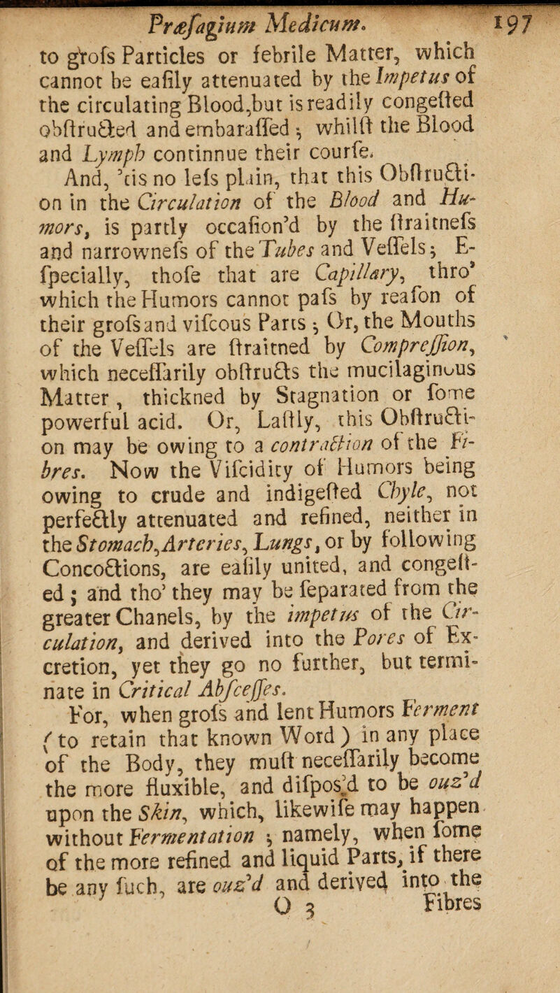 to gtofs Particles or febrile Matter, which cannot be eafily attenuated by the Impetus of the circulating Blood,but is readily congefied obftru&ed andembaraffed •, whilft the Blood and Lymph continnue their courfe* And, Yis no lefs plain, that this ObflruCti* on in the Circulation of the Blood and Hu¬ mors, is partly occafion’d by the ffraitnefs and narrownefs of theTubes and Veffels^ E- fpecially, thofe that are Capillary, thro* which thePIumors cannot pafs by reafon of their grofsand vifcous Parts * Or, the Mouths of the VefTels are ffraitned by Comprejjion, which neceflarily obffruCts the mucilaginous Matter, thickned by Stagnation or fome powerful acid. Or, Laftly, this ObftruCfi- on may be owing to a contraction of the Fi¬ bres* Now the Vifcidicy of Humors being owing to crude and indigefted Chyle, not perfeCUy attenuated and refined, neither in the StomachyArteries, Lungs, or by following Concoctions, are eafily united, and congeiF ed ; and tho* they may be feparated from the greater Chanels, by the impetus of the Cir¬ culation, and derived into the Pores of Ex¬ cretion, yet they go no further, but termi¬ nate in Critical Abfceffes. For, when grols and lent Humors Ferment (to retain that known Word) in any place of the Body, they muft neceffarily become the more fluxible, and difpos’d to be ouz d upon the Skin, which, likewife may happen without Fermentation \ namely, when fome of the more refined and liquid Parts, if there be any fuch, are oils'd and derived in^o^the O 3 Fibres