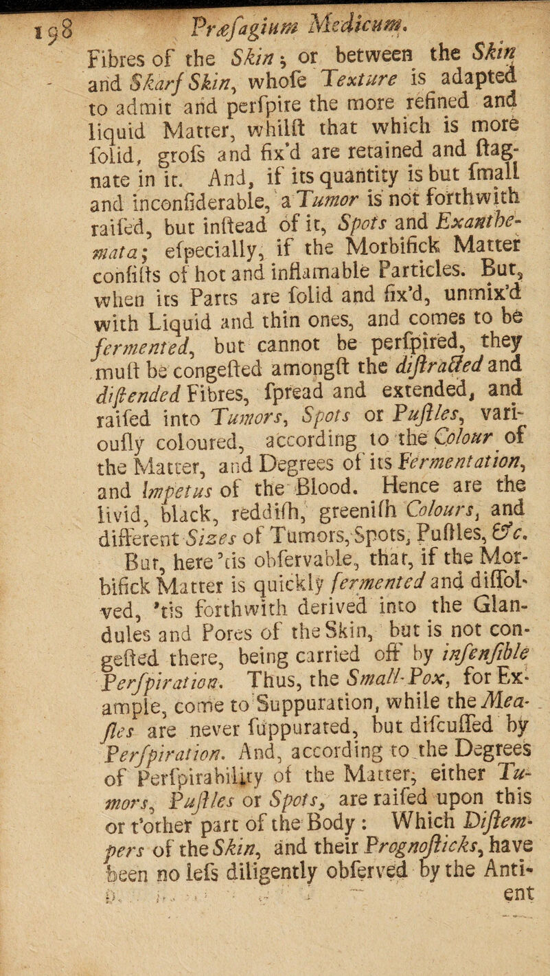 Fibres of the Skin or between the Skin arid Skarj Skin, whole Texture is adapted to admit arid perfpire the more refined and liquid Matter, whilft that which is more foLid, grofs and fix’d are retained and flag- nate in it. And, if its quantity is but final! and inconfiderable, a Tumor is not forthwith railed, but inllead of it, Spots and Exanthe¬ mata; elpecially, if the Morbifick Matter conliits oi hot and inliamable Particles. But, when its Parts are folid and fix’d, unmix’d with Liquid and thin ones, and comes to be fermented, but cannot be perfpired, they mult be congelted among!! the dift raSed and daft ended Fibres, fpread and extended, and raided into Tumors, Spots or Fufiles, vari- oully coloured, according to the Colour. of the Matter, and Degrees of its Fermentation, and Impetus of the .Blood. Hence are the livid, black, reddifh, greenifh Colours, and different Sizes of Tumors, Spots, Pullles, &c. Bur, here’tis obfervable, thar, if the Mor¬ bifick Matter is quickly fermented and difTol- ved, ’tis forthwith derived into the Glan¬ dules and Pores of the Skin, but is not con- gelled there, being carried off by infenfible Ferfpiration. I hus, the Small- Pox, for Ex¬ ample, come to Suppuration, while theMea- fles are never fuppurated, but difculfed by Ferfpiration, And, according to the Degrees of Perfpirability ol the Matter; either Tu¬ mors., Fuflles or Spots, are raifed upon this or t’other part of the Body: Which TDiftem- pers of the Skin, and their Frognofticks, have been no lefs diligently obferved by the Anti- D.. d ~ ent