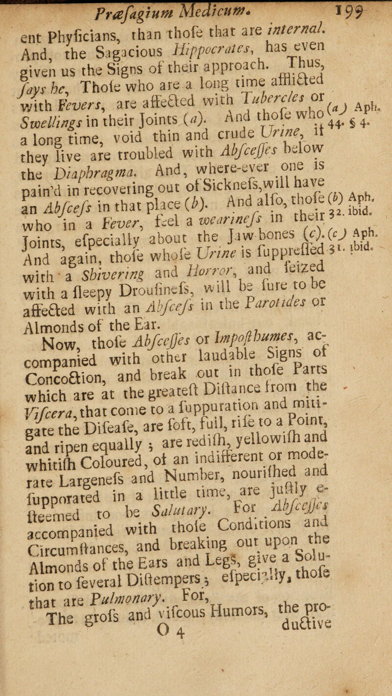 ent Phyficians, than thofe that are internal. And, the Sagacious Hippocrates, has even given us the Signs of their approach. Thus fays he, Thoie who are a long time alMted wi.h to,. with Fevers, are attectea wuu i« Aph. Swellings in their Joints (*). And thofe ,.o ^§ 4. a long time, void thin and crude Urine it they live are troubled with Ab/ceJJes below the Di'iphragma. And, where-ever one is pain’d in recovering out ofSicknefs,will have 5W -1* ® SSS S' who in a few/-, feel a >n ,thur; joints efpecially about the Jaw nones Aph. And again, thofe whole Urine is lupprefled 3 • with a Shivering and Horror, and Jeized with afleepy Droufinefs, will be line to e affe&ed with an Abfcejs in the Iarotides or Almonds of the Ear. , - Now, thofe Abfcejjes or «• companied with other laudable Signs o Concoaion, and break out m which are at the greateft Diftance fromit Vifcera that come to a fuppuration and miu- s/te the Difeafe, are foft, full, rife to a Point and. ripen equally •, are rediih, yellowilh and whitifh Coloured, of an indifferent or mode¬ rate Largenefs and Number, nourished and fu dp or a ted in a little time, are juftly e- (teemed to be Salutary. For Abfiejjts accompanied with thoie Conditions and Circum(lances, and breaking out upon the ^Th^gwIrayCifcousHumors, the^pto-