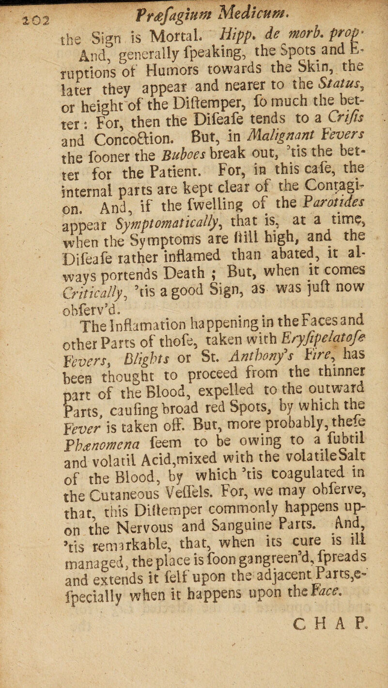 ^- the Sign is Mortal, Hipp. demorb. prop- And, generally fpeaking, the spots and b- ruptions of Humors towards the Skin, the later they appear and nearer to the Status, or height of the Diftemper, fo much the bet¬ ter • For, then the Difeafe tends to a Crifts and* Concoftion. But, in Malignant Fevers the fooner the Buboes break out, Ms the bet* !er for the Patient. For, in this cafe, the internal parts are kept clear of the Contagi¬ on. And, if the (welling of the Parotides appear Symptomatically, that is, at a time, when the Symptoms are (till high, and the Difeafe rather inflamed than abated, it al¬ ways portends Death ; But, when it comes Critically, ’tis a good Sign, as was juft now obferv’d. . . , „ , The Inflamation happening in the faces and other Parts of thofe, taken with Eryfipelatofe Fevers, Blights or St. Anthony's Fire, has been thought to proceed from the thinner part of the Blood, expelled to the outward Parts caufingbroad red Spots, by which the Fever is taken off. But, more probably, thefe Phenomena feem to be owing to a lubtil and volatil Acid,mixed with the volatileSalt of the Blood, by which ’tis coagulated in the Cutaneous Velfels. For, we may obferve, that, this Diflemper commonly happens up¬ on the Nervous and Sanguine Parcs. And Vis tsin^rkabls, that, when its curs is ill managed, the place is foon gangreen’d, fpreads and extends it felf upon the adjacent Parts,e- fpecially when it happens upon the Face. C H A P.