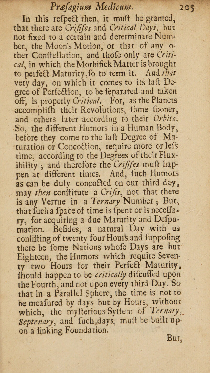 In this refpeft then, it mu ft be granted, that there are Crififes and Critical Days, but not fixed to a certain and determinate Num¬ ber, the Moon’s Motion, or that of any o- ther Constellation, and thofe only are Criti¬ cal, in which the MorbifickMatter is brought to perfeft Maturity,fo to term it. And that very day, on which it comes to its laft De¬ gree of Perfe£tion, to be feparated and taken off, is properly Critical. For, as the Planets accomplifh their Revolutions, fame fooner, and others later according to their Orbits. So, the different Humors in a Human Body, before they come to the laft Degree of Ma¬ turation or ConcoQion, require more or lefs time, according to the Degrees of their Flux- ibility *, and therefore the Crififes muff hap¬ pen at different times. And, luch Humors as can be duly concofted on our third day, may then constitute a Crifts, not that there is any Vertue in a Ternary Number *, But, that fuch a fpace of time is fpent or is necella- ry, for acquiring a due Maturity and Defpu- mation. Befides, a natural Day with us confifting of twenty four Hourk,and fuppofing there be fome Nations whofe Days are but Eighteen, the Humors which require Seven- ty two Hours for their Perfeft Maturity, fhould happen to be critically difcufled upon the Fourth, and not upon every third Day. So that in a Parallel Sphere, the time is not to be meafured by days but by Hours, without which, the myfterious Syftem of Ternary Septenary, and luch days, mult be built up¬ on a finking Foundation.