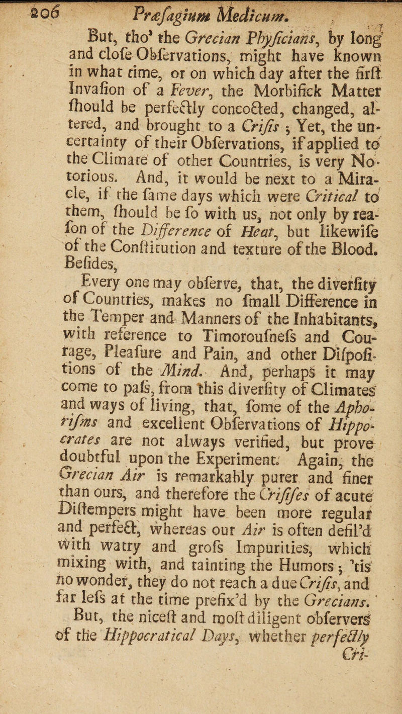 Pmfagmm Median#. But, thoJ the Grecian Fbyficians, by long and dole Obfervations, might have known in what time, or on which day after the firlt Invafion of a Fever, the Morbifick Matter fhould be perfectly concofted, changed, al¬ tered, and brought to a Crifis Yet, the un¬ certainty of their Obfervations, if applied to the Climate of other Countries, is very No¬ torious. And, it would be next to a Mira¬ cle, if the fame days which were Critical to them, fhould be fo with us, not only by rea= fon of the Difference of Heat, but likewife of the Confticution and texture of the Blood, Befides, Every one may obferve, that, thediverfiry of Countries, makes no fmall Difference in the Temper and Manners of the Inhabitants, with reference to Timoroufnefs and Cou- rage, Pleafure and Pain, and other DifpofI- tions of the Mini. And, perhaps it may come to pafs, from this diverfity of Climates and ways of living, that, forne of the Apho- ri/ms and excellent Obfervations of Hippo* crates are not always verified, but prove^ doubtful upon the Experiment. Again, the Grecian Air is remarkably purer and finer than ours, and therefore the Crififes of acute Diifempers might have been more regular and perfeft, whereas our Air is often defiPd with watry and grofs Impurities, which mixing with, and tainting the Humors 5 Yis no wonder, they do not reach a due Crifis, and far lefs at the time prefix’d by the Grecians.' But, the niceft and raolf diligent obferver^ of the Hippocratical Days, whether perfectly Cri-