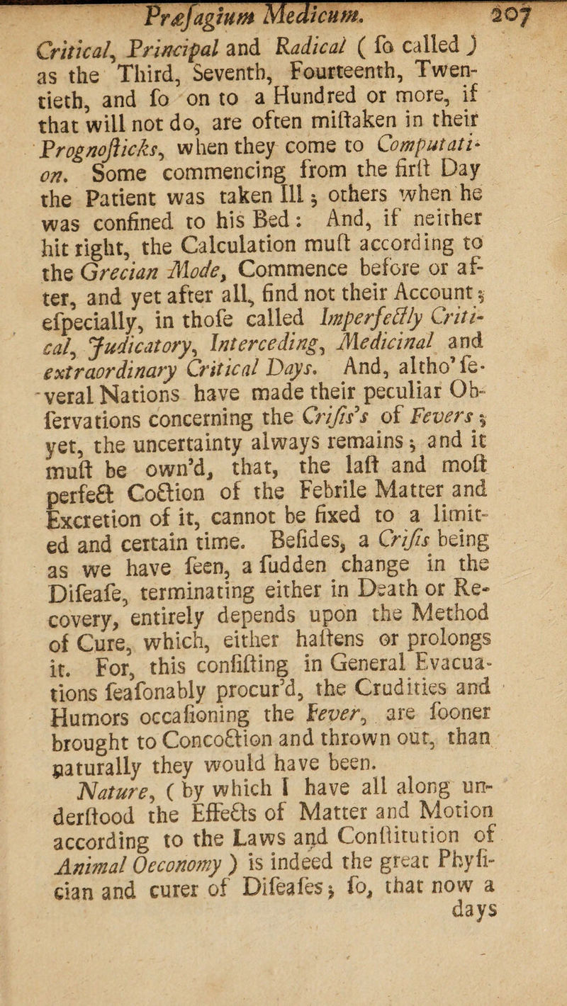 Critical, Principal and Radical ( fo called J as the Third, Seventh, Fourteenth, Twen¬ tieth, and fo on to a Hundred or more, if that will not do, are often mifiaken in their Prognoflicks, when they come to Computati¬ on. Some commencing from the firfi Day the Patient was taken Ill; others when he was confined to his Bed: And, if neither hit right, the Calculation mud according to the Grecian Mode, Commence before or af¬ ter, and yet after all, find not their Account * efpecially, in thofe called Imperfcclly Criti¬ cal, Judicatory, Interceding, Medicinal and extraordinary Critical Days. And, altho fe- veral Nations have made their peculiar Ob- fer vat ions concerning the Crijis’s of Feversy yet, the uncertainty always remains; and it muff be own’d, that, the laft and moff perfefit Coffion of the Febrile Matter and Excretion of it, cannot be fixed to a limit¬ ed and certain time. Befides, a Crifu being as we have feen, a fudden change in the Difeafe, terminating either in Death or Re¬ covery, entirely depends upon the Method of Cure, which, either haiiens or prolongs it. For, this confifting in General Evacua¬ tions feafonably procur’d, the Crudities and Humors occafioning the lever, are fooner brought to Concoftion and thrown out, than naturally they would have been. Nature, (by which I have all along un- derftood the Effefts of Matter and Motion according to the Laws and Conlfitution of Animal Oeconomy ) is indeed the great Pbyfi- cian and curer of Difeafes-, fo, that now a days