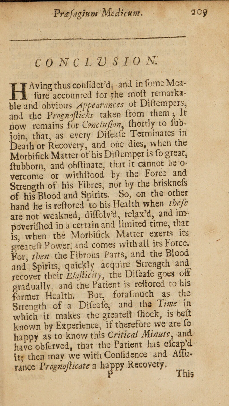 CONCLVSIOK HAving thusconfider’d, and infomeMea- fure accounted for the molt remarka¬ ble and obvious Appearances of Diifempsrs^ and the Progpojhcks taken from them ^ It now remains for C&nclufion, fhortly to luo« pin, that, as every Difeafe Terminates in Death or Recovery, and one dies, when the Morbifick Matter of his Didemper is fo great, flubborn, and obftinate, that it cannot be o- vercome or withffood by the Force and Strength of his Fibres, nor by the brisknefs of his Blood and Spirits. So, on the other hand he isreftored to his Health when ibefe are not weakned, diffolv’d, relax’d, and in> poveriflaed in a certain and limited time, that is, when the Morbifick Matter exerts its greated Power, and comes with all its Force. For, then the Fibrous Parts, and the Blood and5 Spirits, quickly acquire Strength and recover their Elajhcity, the Difeafe goes oit gradually and the Patient is reffored to ms former Health. But, forafmuch as the Strength of a Difeafe, and the Time in which it makes the greateft fhock, is belt known by Experience, if therefore we are fo happy as to know this Critical IA.iP.uteand have obferved, that the Patient has efcap d it* then may we with Confidence and AfTu* ranee Prognofticate a happy Recovery, P This