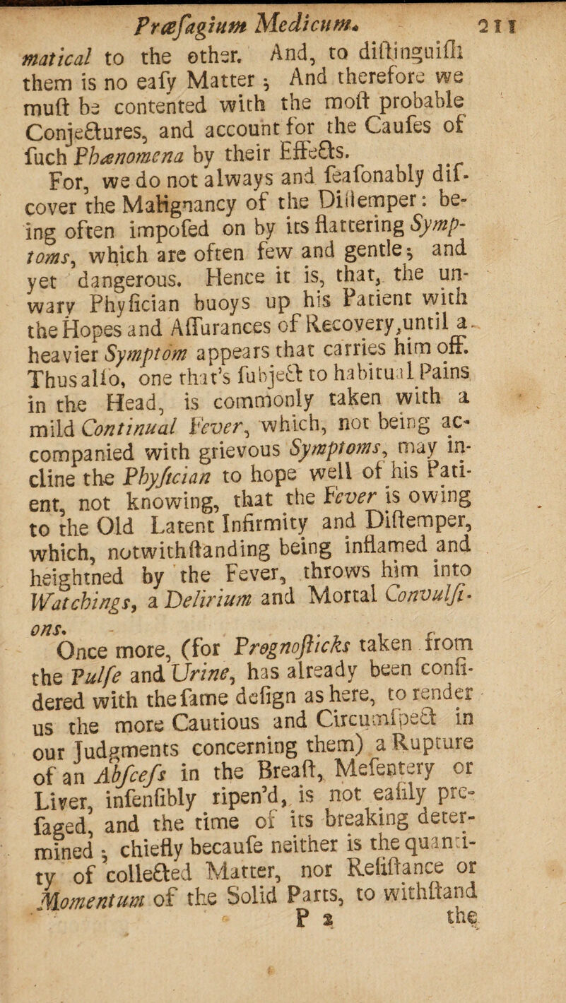 Prcefagium Medicum. Oil matical to the other. And, to diftinguifh them is no eafy Matter ^ And therefore we mull be contented with the raoif probable Conjeftures, and account for the Caufes of fuch Phenomena by their £ifj£ts. ^ For, we do not always and feafonably dii- cover the Malignancy of the Diiiemper: be¬ ing often impofed on by its flattering Symp¬ toms, which are often few and gentle; and yet dangerous. Hence it is, that, the un¬ wary Phyfician buoys up his Patient with the Hopes and Affurances of Recovery,until a. heavier Symptom appears that carries him oft. Thus alio, one that’s fubjeft to habitual Pains in the Head, is commonly taken with a mild Continual Fever, which, not being ac¬ companied with grievous Symptoms, may in¬ cline the Pby/tcian to hope well of his Pati¬ ent, not knowing, that the Fever is owing to the Old Latent Infirmity and Difiemper, which, notwithftanding being inflamed and heightned by the Fever, throws him into Watchings, a Delirium and Mortal Convulji- 0/2 Ones more, (for Prognofticks taken from the Tulfe and Urine, has already been confi- dered with the fame defign as here, to render us the more Cautious and Circumlpect in our Judgments concerning them) a Rupture of an Abfcefs in the Breaff, Mefentery or Liver, infenfibly ripen’d, is not eafily pre¬ faced, and the time or its breaking deter¬ mined -, chiefly becaufe neither is the quanti¬ ty of collected Matter, nor Refiftance or Momentum of the Solid Parts, to withftand f j the