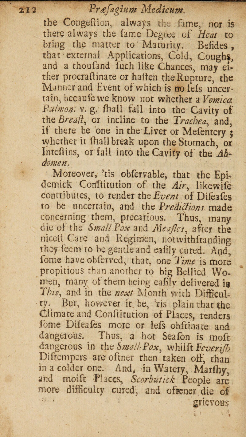 - %I2 Pr<efaghim Medicum. the Congefiion, always the fame, nor is there always the lame Degree of Heat to bring the matter to Maturity. Befides , that external Applications, Cold, Coughs, and a thoufand fuch like Chances, may ei¬ ther procraftinate or haften the Rupture, the Manner and Event of which is no lels uncer¬ tain, becaufe we know not whether a Vomica Jjulmo#) v. g. fball fall into the Cavity of the Bread, or incline to the Trachea, and, if there be one in the Liver or Mefentery ; whether it fhal! break upon the Stomach, or Inteflins, or fall into the Cavity of the Ab¬ domen, Moreover, his obfervable, that the EpE demick Coritiitution of the Air, likewife contributes, to render the Event ofDileafes to be uncertain, and the Predictions made concerning them, precarious. Thus, many die of the Small-.Pox and Meajlcs, after the niceii Care and Regimen, notwithstanding they feem to be gentle and eafiiy cured. Amh fome have obferved, that, one Time is more propitious than another to big Bellied Wo¬ men, many of them being eaffy delivered ii This, and in the next Month with Difficult ty. Bur, however it. be, his plain that the Climate and Conftitution of Places, renders fome Dileafes more or lefs obftinate and dangerous. Thus, a hot Seafon is molt dangerous in the Small* Pox, whilft Peverijh Diftempers are oftner then taken off, than in a colder one. And, in Watery, Marffiy, and moift Races, Scorbntick People are more difficulty cured, and ofpener'die of