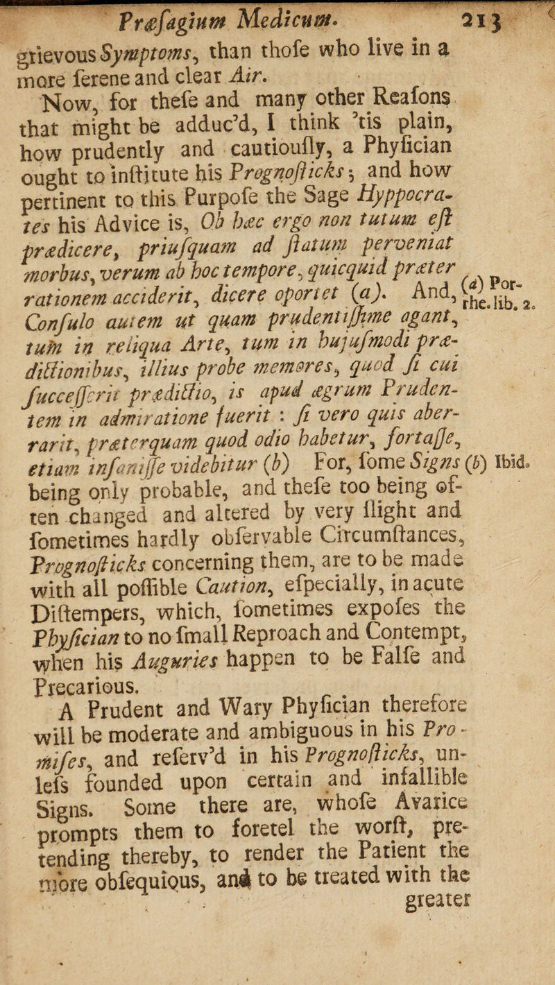 sanaaMB«*Bi^—-- Tr&fagium Medicuat- 21} gtievous Symptoms, than thofe who live in a. more ferene and clear Air. Now, for thefe and many other Realons that might be adduc’d, I think ’tis plain, how prudently and cautioufly, a Phyfician ought to inftitute his Prognoflicks; and how pertinent to this Purpofe the Sage Hyppocra- tcs his Advice is, Ob b&c cvgo non tutum efl priedicere, pnufquam ad jlatuni perveniat morbus, verum ab hoc tempore, quicquid prater rationem accident, dicere oportet (a). And, ^ Confulo autem ut quam prudent ijjme agant, tuin in reiiqua Arte, turn in hujufmodi pr<e- diUionibus, illius probe memores, quod ft cui fucceffcrit pngdtSio, k apud agrum Pruden- tem in admiratione juent ft vero quit aber¬ rant, printer quam quod odio habetur, fortafje, etiam tnfamjfe videbitur (b) For, 1'ome Signs (b) Ibid, being only probable, and thefe too being of¬ ten changed and alcered by very flight and fometimes hardly obfervable Circumftances, Prognoflicks concerning them, are to be made with all poffible Caution, efpecially, in acute Diftempers, which, fometimes expofes the Phyfician to no fmali Reproach and Contempt, when his Auguries happen to be Falfe and Precarious. _ . A Prudent and Wary Phyfician therefore will be moderate and ambiguous in his Pro - mifes, and referv’d in his Prognoflicks, un- lefs founded upon certain and infallible Signs. Some there are, whofe Avarice prompts them to foretel tee word, pre¬ tending thereby, to render the Patient the more obfequious, anti to be treated with the greater