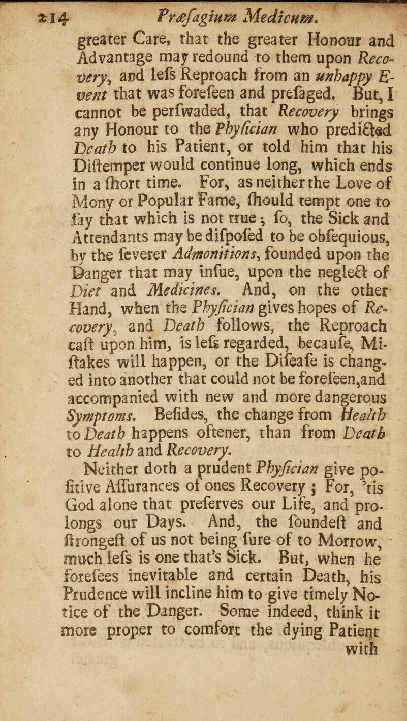 greater Care, that the greater Honour and Advantage may redound to them upon Reco¬ very', and lefs Reproach from an unhappy E~ vent that was forefeen and prefaged. But, I cannot be perfwaded, that Recovery brings any Honour to thoVhyfician who predicted Death to his Patient, or told him that his Diftemper would continue long, which ends in alhort time. For, as neither the Love of Mony or Popular Fame, (hould tempt one to fay that which is not true *, fo, the Sick and Attendants may be difpofed to be obfequious, by the feverer Admonitions, founded upon the Banger that may infue, upon the negleft of Diet and Medicines. And, on the other Hand, when the Phyjician gives hopes of Re¬ covery^ and Death follows, the Reproach caft upon him, is lefs regarded, becaufe, Mi¬ stakes will happen, or the Difeafe is change ed into another that could not be forefeen,and accompanied with new and more dangerous Symptoms. Befides, the change from Health to Death happens oftener, than from Death to Health and Recovery. Neither doth a prudent Phyjician give po- fitive Affurances of ones Recovery ; For, ?tis God alone that preferves our Life, and pro¬ longs our Days. And, the founded: and Arongeft of us not being fure of to Morrow, much lefs is one that's Sick. But, when he forefees inevitable and certain Death, his Prudence will incline him to give timely No* tice of the Danger. Some indeed, think it more proper to comfort the dying Patient with