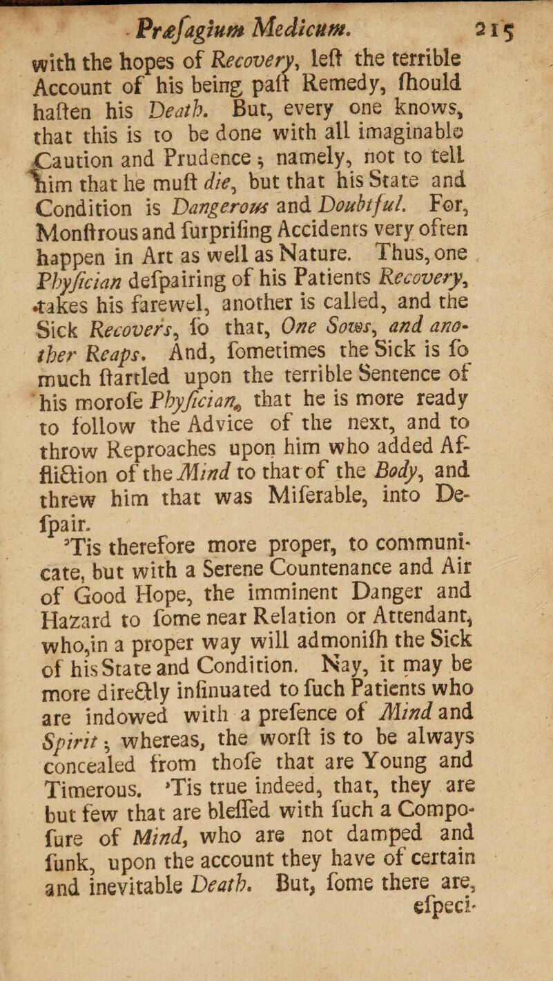 with the hopes of Recovery, left the terrible Account of his being paft Remedy, ftiould haften his Death. Rut, every one knows, that this is to be done with all imaginable Caution and Prudence; namely, not to tell Vim that he muft die, but that his State and Condition is Dangerous and Doubtful. For, Monftrous and furprifing Accidents very often happen in Art as well as Nature. Thus, one Pbyfician defpairing of his Patients Recovery, •takes his farewel, another is called, and the Sick Recovers, fo that, One Sows, and ano¬ ther Reaps. And, fometimes the Sick is fb much ftartled upon the terrible Sentence of his morofe Pbyficianthat he is more ready to follow the Advice of the next, and to throw Reproaches upon him who added Af- fli&ion of theMind to that of the Body, and threw him that was Miferable, into De- fpair. ’Tis therefore more proper, to communi¬ cate, but with a Serene Countenance and Air of Good Hope, the imminent Danger and Hazard to fome near Relation or Attendant, who,in a proper way will admonilh the Sick of hisState and Condition. Nay, it may be more dire&ly infinuated to fuch Patients who are indowed with a prefence of Mind and Spirit; whereas, the worft is to be always concealed from thofe that are Young and Timerous. *Tis true indeed, that, they are but few that are blefled with fuch a Compo- fure of Mind, who are not damped and funk, upon the account they have of certain and inevitable Death. But, fome there are, efpeci-