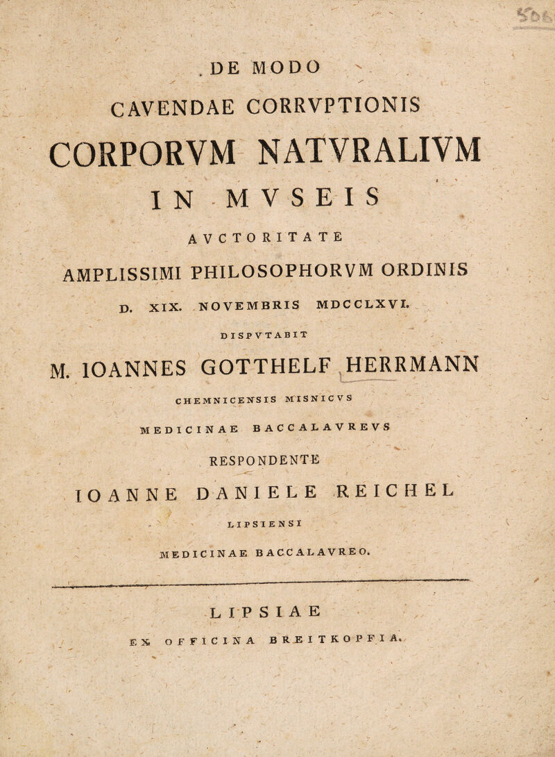 CAVENDAE CORRVPTIONIS CORPORVM NATVRALIVM IN M V S E IS avctoritate AMPLISSIMI PHILOSOPHORVM ORDINIS D. XIX. NOVEMBRIS MDCCLXVI. dispvtabit t \ M. IOANNES GOTTHELF HERRMANN CHEMNICE TTS I S MISNICVS MEDICINAE BACCALAVREVS . . , ■’ • ■ s. V '. x. 1 ■ _ ^. ■/ RESPONDENTE .. - r s , i «. IOANNE DANIELE REICHEL , I, I P S I E N S I MEDICINAE BACCALAVREO, lipsiae I,  , ' ( . ' \ EX OFFICINA B R E I T K Q P F I A. /