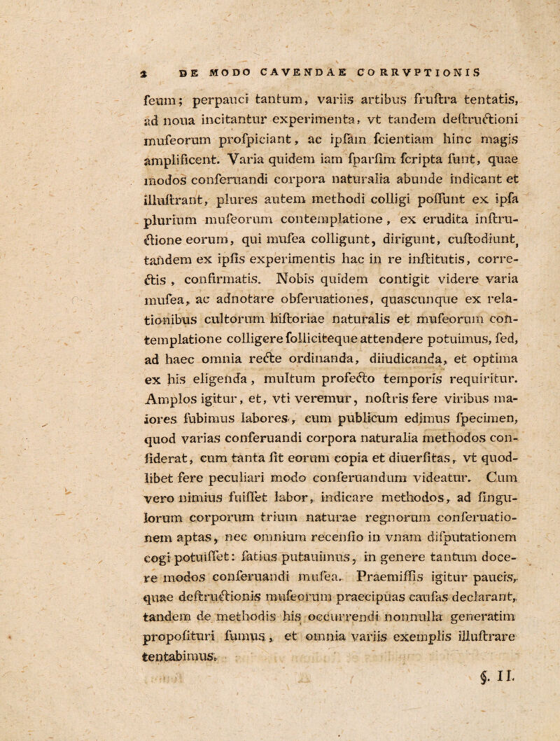 feum; perpauci tantum, variis artibus fruftra tentatis, ad noua incitantur experimenta, vt tandem deftrudtioni mufeorum profpiciant, ac ipfam fcientiam hinc magis amplificent. Varia quidem iam fparfim fcripta fmifc, quae modos conferuandi corpora naturalia abunde indicant et iliuftrant, plures autem methodi colligi poffunt ex ipfa plurium mufeorum contemplatione, ex erudita inftru- ftione eorum, qui mufea colligunt, dirigunt, cuftodiunt| tandem ex iphs experimentis hac in re inftifcutis, corre- ftis , confirmatis. Nobis quidem contigit videre varia mufea, ac adnotare obferuationes, quascunque ex rela¬ tionibus cultorum hiftoriae naturalis et mufeorum con¬ templatione colligere folliciteque attendere potuimus, fed, ad haec omnia refte ordinanda, diiudicanda, et optima ex his eligenda, multum profetto temporis requiritur. Amplos igitur, et, vti veremur, noftrisfere viribus ma¬ iores fubimus labores , eum publicum edimus fpecimen, quod varias conferuandi corpora naturalia methodos con- fiderat, cum tanta Ut eorum copia et diuerfitas, vt quod¬ libet fere peculiari modo conferuandum videatur. Cum vero nimius fuiffet labor, indicare methodos, ad Ungu¬ lorum- corporum trium naturae regnorum conferuatio- nem aptas, nec omnium recenfio in vnam difputationem cogi potuiflet: latius putauimiis, in genere tantum doce¬ re modos conferuandi mufea. Praemiflls igitur paucis, quae deftruftionis mufeorum praecipuas caufas declarant, tandem de methodis his occurrendi nonnulla generatim propo {ituri fumus » et omnia variis exemplis illuftrare lentabimus* §■ il