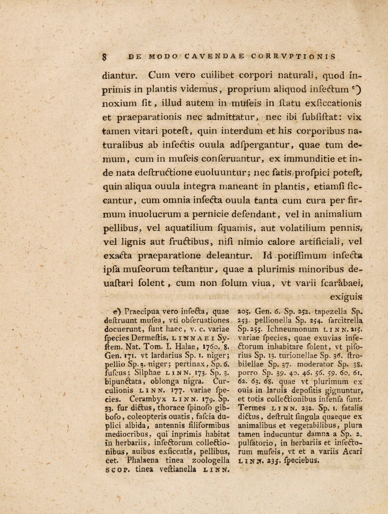 diantur. Cum vero cuilibet corpori naturali, quod in- primis in plantis videmus, proprium aliquod infeftum £) noxium fit, illud autem in mtrfeis in llatu exficcationis et praeparationis nec admittatur, nec ibi fubfiftat: vix tamen vitari poteft, quin interdum et his corporibus na¬ turalibus ab infeftis ouula adfpergantur, quae tum de¬ mum, cum in mufeis conferuantur, ex immunditie et in¬ de nata deftruftione euoluuntur; nec fatis profpici poteft, quin aliqua ouula integra maneant in plantis, etiamli lic¬ eantur, cum omnia infefta ouula tanta cum cura per fir¬ mum inuolucrum a pernicie defendant, vel in animalium pellibus, vel aquatilium fquamis, aut volatilium pennis, vel lignis aut fruftibus, nift nimio calore artificiali, vel exacta praeparatione deleantur* Id potiffimum infedta ipfa mufeorum teftantur, quae a plurimis minoribus de- uaftari folent, cum non folum viua, vt varii fcarabaei, exiguis e) Praecipua vero infeCta, quae deftruunt mufea, vti obferuationes docuerunt, funt haec, v. c. variae fpecies Dermeftis, li^naei Sy- ftem. Nat. Tom. I. Halae, 1760. g. Gen. 171. vt lardarius Sp. 1. niger; pellio Sp. 3. niger; pertinax, Sp. 6. fufcus; Silphae linn. 173. Sp. 3. bipunCtata, oblonga nigra. Cur¬ culionis linn. 177. variae fpe¬ cies. Cerambyx linn. 179. Sp. 33. fur diCtus, thorace fpinoio gib- bofo, coleopteris ouatis, fafcia du¬ plici albida, antennis filiformibus mediocribus, qui inprimis habitat 111 herbariis, infeCtorum collectio¬ nibus, auibus exficcatis, pellibus, cet. Phalaena tinea zoologella scop. tinea vefiianella linn. 205. Gen. 6. Sp. 252. tapezella Sp. 253. pellionella Sp. 254. farcitrella Sp. 255. Ichneumonum linn. 113. variae fpecies, quae exuvias infe¬ Ctorum inhabitare folent, vt pifo- rius Sp. 13. turionellae Sp. 36* ftro- bileliae Sp. 37. moderator Sp. 38. porro Sp. 39. 40. 46. 56. 59. 60. 61, 62. 63. 6g. quae vt plurimum ex ouis in laruis depofitis gignuntur, et totis colleCtionibus infenfa funt. Termes linn. 232. Sp. 1. fatalis diCtus, deftruit fingula quaeque ex animalibus et vegetabilibus, plura tamen inducuntur damna a Sp. 2. pulfatorio, in herbariis et infeCto- rum mufeis, vt et a variis Acari linn. 235. fpeciebus.