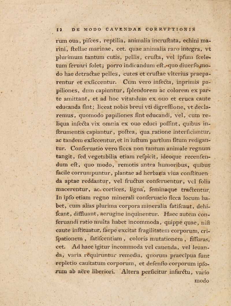 >1. ' * V 13 DE MODO CAVENDAE CORRVPTIONIS • i  ^ ' '  / t. j \ • } ' ' / rum oua, pifces, reptilia, animalia incruftata, echini ma¬ rini, ftellae marinae, cet. quae animalia raro integra, vt plurimum tantum cutis, pellis, crufta, vel ipfum fcele* tum feruari folet; porro indicandum efivquo diuerfomo- do hae detrathae pelles , cutes et cruftae vlterius praepa¬ rentur et exficcentur. Cum vero infefca, inprimis pa¬ piliones, dum capiuntur, fplendorem ac colorem expar¬ te amittant , et ad hoc vitandum ex ouo et eruca caute educanda fint; liceat nobis breui vti digreilione, vt decla¬ remus, quomodo papiliones fint educandi , vel, cum re¬ liqua infedta vix omnia ex ouo educi poffint, quibus in- ftrumentis capiantur, poftea, qua ratione interficiantur, ac tandem exficcentur, et in iuffcum partium litum redigan- 4 v • i tur. Conferuatio vero ficca non tantum animale regnum tangit , fed^ vegetabilia etiam refpicit, ideoque recenfen- dum efi:, quo modo, remotis antea humoribus, quibus facile corrumpuntur, plantae ad herbaria viua conltituen da aptae reddantur, vel frudtus conferuentur, vel folia macerentur, ac. cortices, ligna, feminaque tra&enuu; In ipfo etiam regno minerali conferuatio ficca locum ha¬ bet, cum alias plurima corpora mineralia fatifcant , dehi- fcant, diffluant, aerugine inquinentur. Haec autem com feruandi ratio multa habet incommoda, quippe quae, nili caute inltituatur, faepe excitat fragilitatem corporum, cri- fpationem , fatifcentiam , coloris mutationem , filTuras, cet. Ad haec igitur incommoda vel canenda, vel leuan- da, varia requiruntur remedia, quorum praecipua funt repletio cauitatum corporum, et defenfio corporum ipfo- arum ab aere liberiori. Altera perficitur infarftu, vario modo