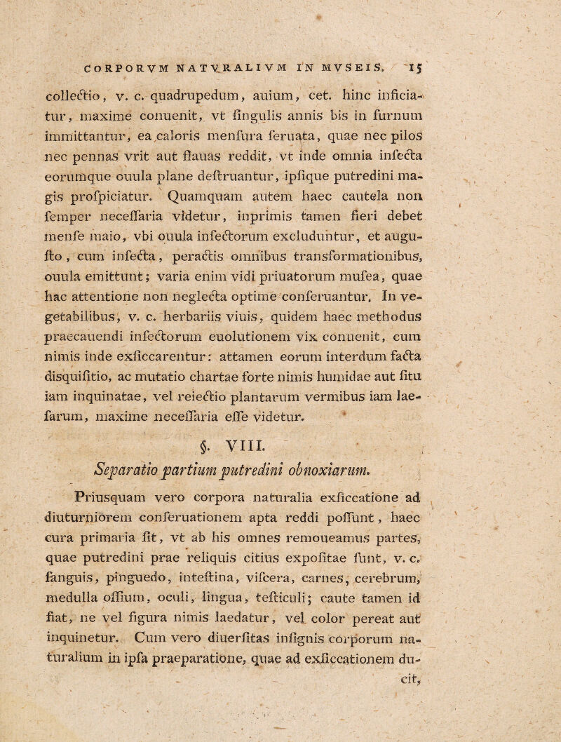 collectio, v. c. quadrupedum, auium, cet. hinc inficia¬ tur, maxime conuenit, vt lingulis annis bis in furnum immittantur, ea caloris menfura feruata, quae nec pilos nec pennas vrit aut flauas reddit, vt inde omnia inlefta eorumque ouula plane deftruantur, ipfique putredini ma¬ gis profpiciatur. Quamquam autem haec cautela non femper necefiaria videtur, inprimis tamen fieri debet menfe maio, vbi ouula infectorum excluduntur, et augu- fto , cum infecta, peractis omnibus transformationibus, ouula emittunt; varia enim vidi priuatorum mufea, quae hac attentione non neglecta optime conferuantur. In ve¬ getabilibus, v. c. herbariis viuis, quidem haec methodus praecanendi infectorum euolutionem vix conuenit, cum nimis inde exliccarentur: attamen eorum interdum facta disquifitio, ac mutatio chartae forte nimis humidae aut litu iam inquinatae, vel reiectio plantarum vermibus iam iae- farum, maxime necefiaria efie videtur. §. vni. Separatio partium putredini obnoxiarum. Priusquam vero corpora naturalia exficcatione ad diuturniorem conferuationem apta reddi poliunt, haec cura primaria iit, vt ab his omnes remoneamus partes, quae putredini prae reliquis citius expolitae finit, v. c. languis, pinguedo, inteltina, vifcera, carnes, cerebrum, medulla offium, oculi, lingua, tefticuli; caute tamen id fiat, ne vel figura nimis laedatur, vel color pereat aut inquinetur. Cum vero diuerfitas infignis corporum na¬ turalium in ipfa praeparatione, quae ad exficcationem du- - ' . - €lt,