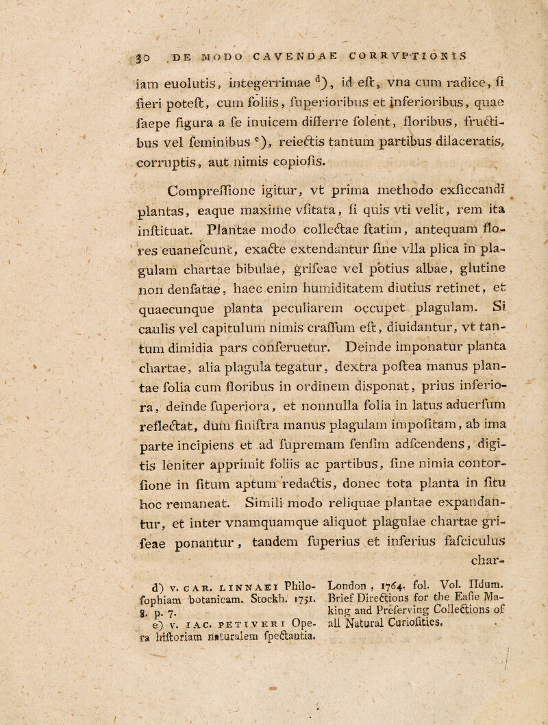 / \ ' '; ' 4 ; / - . ••• f — -. , 30 DE MODO CAVENDAE C O R R V PT I O K I S X | ^ . T iam euoiutis, integerrimae d}5 id eft, vna cum radice, fi fieri pofceft, cum foliis, ftvperioribus et inferioribus, quae faepe figura a fe inuicem differre folent, floribus, fructi¬ bus vel feminibus e), reieftis tantum partibus dilaceratis, corruptis, aut nimis copiofis. Compreffione igitur, vt prima methodo exflccandi plantas, eaque maxime vfitata, fi quis vti velit, rem ita inftituat. Plantae modo collecftae ftatim, antequam flo¬ res euanefcunt, exafte extendantur line vlla plica in pla¬ gulam chartae bibulae, grifeae vel potius albae, glutine non denfatae, haec enim humiditatem diutius retinet, et quaecunque planta peculiarem occupet plagulam. Si caulis vel capitulum nimis craffum eft, diuidantur, vt tan¬ tum dimidia pars conferuetur. Deinde imponatur planta chartae, alia plagula tegatur, dextra poftea manus plan¬ tae folia cum floribus in ordinem disponat, prius inferio¬ ra , deinde fuperiora, et nonnulla folia in latus aduerfum reflecftat, dum finiftra manus plagulam impolitam, ab ima parte incipiens et ad fupremam fenflm adfcendens, digi¬ tis leniter apprimit foliis ac partibus, fine nimia contor¬ tione in fltum aptum redadtis, donec tota planta in fltu hoc remaneat. Simili modo reliquae plantae expandan¬ tur, et inter vnamquamque aliquot plagulae chartae gri¬ feae ponantur, tandem fu per i us et inferius fafciculus char- d) v. car. linnaei Philo- London , 1764. foL Vol. Udam, fopbiam botanitam. Stockh. 1751. Brief Dire&ions for the Eafie Ma- g. p. 7. king and Preferving Coileftions of e) v. iac. petiveri Ope- ali Natural Curiofities, ra Mftoriam naturalem fpe&antia* 1 « r i /