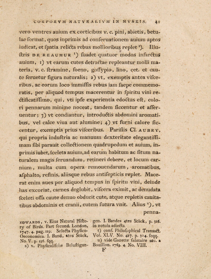 vero ventres auium ex corticibus v. c. pini^ abietis? betu¬ lae format, quos inprimis ad conferuationem auium aptos iodicat, etfpatia relifta rebus mollioribus replets). Illu- : 1 r^T liris de reaumur t) fuadet quatuor modos infarftuS i auium, i) vt earum cutes detraftae repleantur molli ma¬ teria, v. c. Itramine, foeno, goffypio, lino, cet. et cau¬ te feruetur figura naturalis; 2) vt, exemptis antea vifce- ribus, ac eorum loco immiffis rebus iam faepe commemo¬ ratis, per aliquod tempus macerentur in fpiritu vini re- ftificatiiUmo, qui, vti ipfe experientia edoftus eft, colo¬ ri pennarum minime noceat, tandem ficcentur et aller- uentur; 3) vt condiantur, introdudtis abdomini aromati¬ bus, vel calce viua aut alumine; 4) vt furni calore fic- centur, exemptis prius vifceribus. Pariliis Cl aubry, qui propria induftria ac manuum dexteritate elegantilfi- mam libi parauit colle&ionem quadrupedum et auium, in~ primis iubet,lceleta auium,ad earum habitum ac litum na¬ turalem magis feruandum, retineri debere, et locum car¬ nium , multa cum opera remouendarum ? aromatibus, afphalto, relinis, aliisque rebus antifepticis replet. Mace¬ rat enim aues per aliquod tempus in fpiritu vini, deinde has excoriat, carnes deglubit, vifcera eximit, ac denudata fceleti offa caute denuo obducit cute, atque repletis cauita- tibus abdominis et cranii, cutem futura vnit. Alius u), vt penna- edWards , v. Eius Natural Hifto- ry of Birds. Part fecond. London, 1747. 4. pag. 119. Selefta Phyfico- Oeconomica. I. Band, fctes Stiick, No. V. p. 136. fqq. s) v. Phyficalifche Beliilhgun- gen. I. Bandes 4tes Stiick, p. 315. in notula adietla. t) conf. Philofophical Transatt. Vol. XLV. No. 487. p. 304. feqq. u) vide Gazette falutaire etc. a Bouillon. 1763. 4. No. VIII. F 1