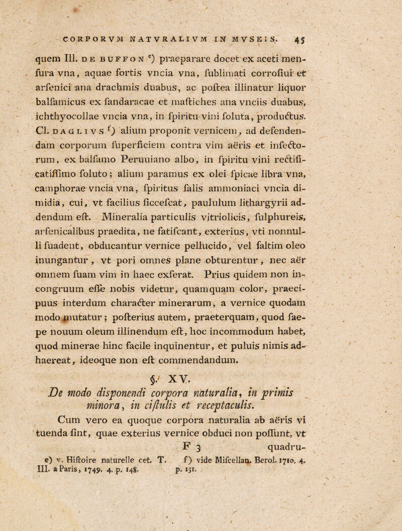 , ** ' t \ * quem 111. de buffon e) praeparare docet ex aceti men- furavna, aquae fortis vDcia vna, fublimati corrofiui et arfenici ana drachmis duabus, ac poftea illinatur liquor balfamicus ex fandaracae et maftiches ana vnciis duabus, ichthyocollae vncia vna, in fpiritu vini fohita, produftus. CL daglivs 0 alium proponit vernicem, ad defenden¬ dam corporum fuperficiem contra vim aeris et inferto¬ rum , ex balfamo Peruuiano albo, in fpiritu vini reftili- catiffimo foluto; alium paramus ex olei fpicae libra vna, camphorae vncia vna, fpiritus falis ammoniaci vncia di¬ midia, cui, vt facilius liccefcat, paululum lithargyrii ad¬ dendum eft. Mineralia particulis vitriolicis, fnlphureis, arfenicalibus praedita, ne fatifcant, exterius, vti nonnul¬ li fuadent, obducantur vernice pellucido, vel faltim oleo inungantur , vt pori omnes plane obturentur, nec aer omnem fuam vim in haec exferat. Prius quidem non in- congruum effe nobis videtur, quamquam color, praeci¬ puus interdum chararter minerarum, a vernice quodam modo mutatur; pofterius autem, praeterquam, quod fae- pe nouum oleum illinendum eft, hoc incommodum habet, quod minerae hinc facile inquinentur , et puluis nimis ad¬ haereat, ideoque non eft commendandum. .• 1' ' '' -  ... , v.r- r L ’ - • s’ i XV. De modo disponendi corpora naturalia, in primis minora, in ciflulis et receptaculis. Cum vero ea quoque corpora naturalia ab aeris vi tuenda fint, quae exterius vernice obduci non poliunt, vt F 3 quadru- e) v. Hiftoire naturelle cet. T. f) vide Mifcellan. BeroL 1710, 4. III. a Paris, 1745», 4. p. 14S, p. 151.