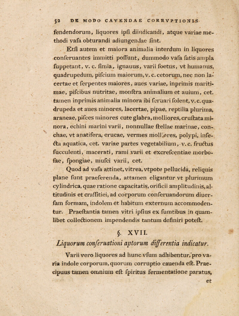 fendendorum, liquores ipfi diindicandi, atque variae me¬ thodi vafa obturandi adiungendae fint. Ktfi autem et maiora animalia interdum in liquores conferuantes immitti poliunt, dummodo vafa fatis ampla fuppetant, v. c. limia, ignauus, varii foetus, vt humanus, quadrupedum, pifcium maiorum, v. c. cetorum, nec non la¬ certae et ferpentes maiores, aues variae, inprimis mariti¬ mae, pifcibus nutritae, monftra animalium et auium, cet. tamen inprimis animalia minora ibi feruarifolent, v.c. qua¬ drupeda et aues minores, lacertae, pipae, reptilia plurima, araneae, pi-fces minores cute glabra, molliores, cruftata mi¬ nora, echini marini varii, nonnullae ftellae marinae, con¬ chae, vt anatifera, erucae, vermes molliores, polypi, infe- fta aquatica, cet. variae partes vegetabilium, v. c. fructus fucculenti, macerati, rami varii et excrefcentiae morbo- fae, fpongiae, mufci varii, cet. Quod ad vafa attinet, vitrea, vtpote pellucida, reliquis plane funt praeferenda, attamen eligantur vt plurimum cylindrica, quae ratione capacitatis, orificii amplitudinis, al¬ titudinis et craffitiei, ad corporum conferuandorum diuer- fam formam, indolem et habitum externum accommoden¬ tur. Praedantia tamen vitri ipfius ex fumtibus in quam¬ libet colledtionem impendendis tantum definiri poteft. §. XVII. Liquorum conferuationi aptorum differentia indicatur. Varii vero liquores ad huncvfum adhibentur/pro va¬ ria indole corporum, quorum corruptio cauenda eft. Prae¬ cipuus tamen omnium eft fpiritus fennentatione paratus, et