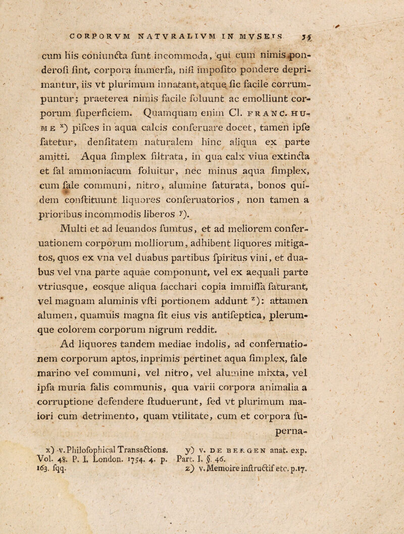 cum His coniun&a fant incommoda, 'qui cum nimis .pon- derofi fint, corpora immerfa, nifi impolito pondere depri¬ mantur, iis vt plurimum innatant, atque fic facile corrum¬ puntur; praeterea nimis facile foluunt ac emolliunt cor¬ porum fuperficiem. Quamquam enim CL franc.hu» me x) pilees in aqua calcis conferuare docet, tamen ipfe fatetur, deniltatem naturalem hinc aliqua ex parte amitti. Aqua limplex filtrata, in qua calx viua extindta .. . i. - ■ ■ .. • \' et fal am mon i acum foluitur, nec minus aqua limplex, cum fale communi, nitro, alumine faturata, bonos qui¬ dem conftituunt liquores conferuatorios, non tamen a prioribus incommodis liberos Q. Multi et ad leuandos fumtus, et ad meliorem confer- uatioiiein corporum molliorum, adhibent liquores mitiga¬ tos, quos ex vna vel duabus partibus fpiritus vini, et dua¬ bus vel vna parte aquae componunt, vel ex aequali parte vtriusque, eosque aliqua lacchari copia immifla faturant, vel magnam aluminis vili portionem addunt z): attamen alumen, quamuis magna Iit eius vis antifeptica, plerum¬ que colorem corporum nigrum reddit. Ad liquores tandem mediae indolis, ad conferaatio* nem corporum aptos, inprimis pertinet aqua Iimplex, fale marino vel communi, vel nitro, vel alumine mixta, vel ipfa muria falis communis, qua varii corpora animalia a corruptione defendere ftuduerunt, fed vt plurimum ma¬ iori cum detrimento, quam vtilitate, cum et corpora lii- perna» x) -v.PhilofophicalTransa&ionS. y) v. de Bergen anat. exp» Vol. 48. P, X, London. 1754* 4* p- Part. L §. 46. 163. fqq. z) v. Memoire inidrudif etvp.r/.