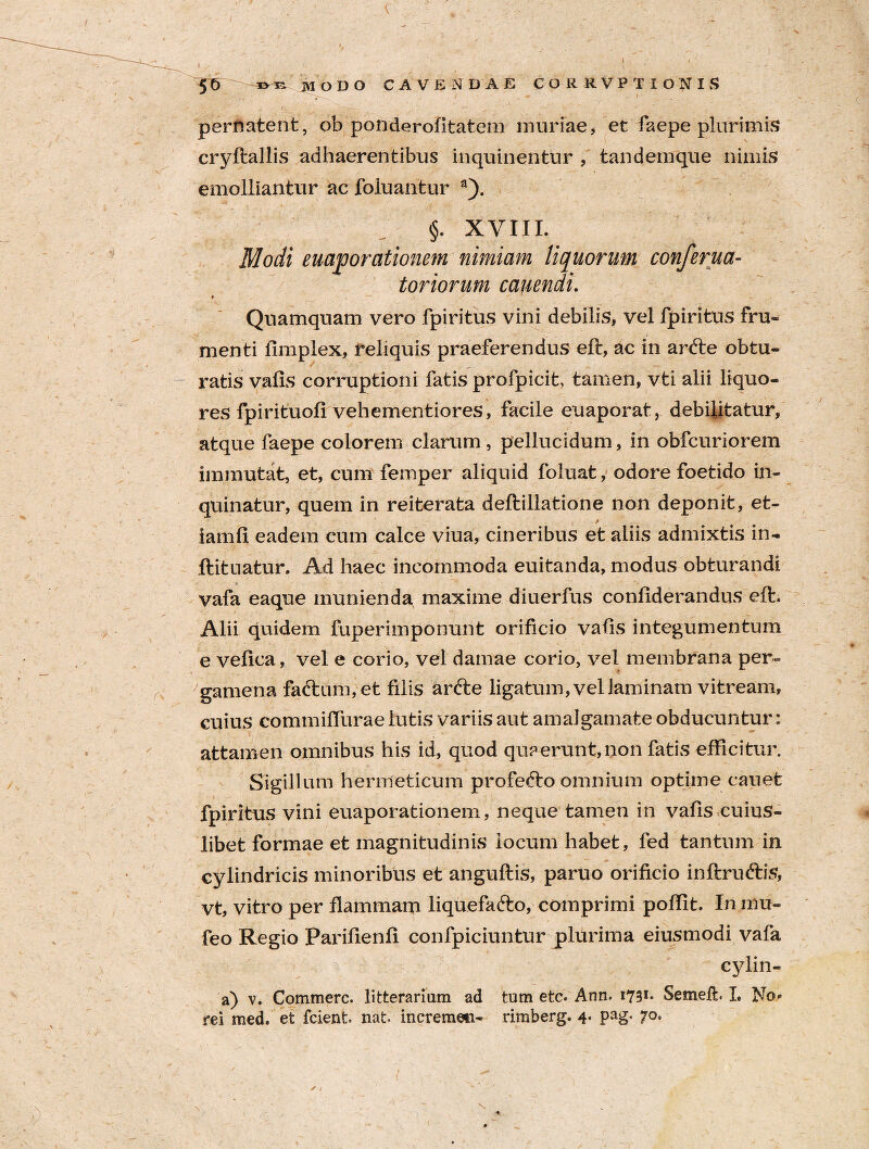 pernatent, ob ponderofitatem muriae, et faepe plurimis cryftallis adhaerentibus inquinentur , tandemque nimis emolliantur ac foluantur a). §. XVIII. Modi euaqj orationem nimiam liquorum conferua- toriorum canendi. t Quamquam vero fpiritus vini debilis, vel fpiritus fru« menti fimplex, reliquis praeferendus eft, ac in ar<fte obtu¬ ratis valis corruptioni fatis profpicit, tamen, vti alii liquo¬ res fpirituofi vehementiores, facile euaporat, debilitatur, atque faepe colorem clarum , pellucidum, in obfcuriorem immutat, et, cum femper aliquid foluat, odore foetido in¬ quinatur, quem in reiterata deftillatione non deponit, et- iamfi eadem cum calce viua, cineribus et aliis admixtis in- ftituatur. Ad haec incommoda euitanda, modus obturandi vafa eaque munienda maxime diuerfus conliderandus eft. Alii quidem fuperimponunt orificio valis integumentum e vefica, vel e corio, vel damae corio, vel membrana per¬ gamena faftum,et filis arfte ligatum, vel laminam vitream, cuius commifturae lutis variis aut amalgamate obducuntur: attamen omnibus his id, quod quaerunt,non fatis efficitur. Sigillum hermeticum profecto omnium optime cauet fpiritus vini euaporationem, neque tamen in vafls cuius¬ libet formae et magnitudinis locum habet, fed tantum in cylindricis minoribus et anguftis, paruo orificio inftruftis, vt, vitro per flammam liquefafto, comprimi poftit. In mu- feo Regio Parifienfi confpiciuntur plurima eiusmodi vafa cylin- a) v. Commere, litterariam ad tum etc. Ann. i73** Semeft. I, No»