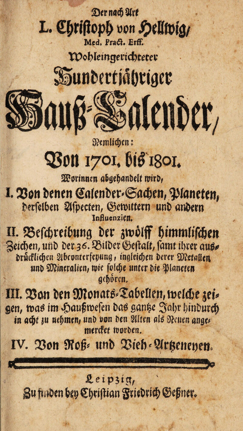 S)etnfl(59(rt L, C^rifiop^ üon Med, Pra<5t. £rE tt>ot>Iein3enc^«tev iun^erdäbt^tdei? 0?cn]lt^a; Q5on 1701, I80I» SI?orinnen a^se^antielt mir&f 1.33ott betten ®fl(enber'©(id&en, 9>Iflneten, t'wfd&en 5tfp«ten, ©emitfern «nl> an^tn Influenzicn, n. SSefebreibung Der gtublff bttntnOTe&en Seid&en, unö Der 36. äßilPct @c|t«({, famt il)««: aup# fcröcHic^e« 3lbfpnttrfc!)«ng, inglti^en ixm IKrtalltn und Mineralien; wie fel^e unter tiie planeren gcjwen. III. 35on ben SKonatg^XabeHett; iDcI&e jet# gen, »aö im «©auf mefen i)öö gan^e 3öl)c {)inb«r^ in (i^t ße^mrn/ uni> m Qlltm d}cum (tnß(f merefet njoröe«. IV. Q3on unb QJieft«9Ir$etict)eii. fi.ctp5ect, gu fmDen {»ei; €|eigtan ©ef ttee.