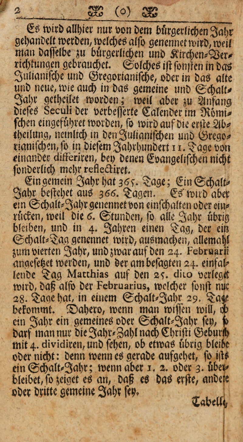 eg wirb allt)tci: nur »on bem bfirscrftctjen^obr gctjanbdf n>erben, »clct)cg alfo grncnner tt)irb, njc'ir man boffelbc ju bürgerlichen unb Ä’irchen^'Ser^ richlungen gebrouchet, ©oldbeö ift fon|}en in baö Sulianifche unb ©regoriönifche, ober in boö alte unb neue, wie ouch in bog gemeine unb 0chalu 3al)r getbeilet morben; meif aber ju Sinfang biefeg Seculi ber oerbefferte Cafenber im SflbmU fchen eingefubret loorben, fo mirbaufbieet)le Stbi» tbeilung, ncinlr(^ in ben Sulinnifthen unb ©rego:» tianifchen, lo in biefem Sabrbunbett 11. ?‘agc öon «inanber difFeriren, beo benen eoangefifchrn ni^r fonberlich mel)r refiediret. emgemein 3abrbat^age; einiSchalfc' 3abt beliebet aug 366, ^agen. eg’ roirb aber ein 0dbaft?3abrgenennetBon einfcbalten ober eiii*> rficfen, toeil bie 6. ©tunben, fo alle ^abr übrig bleiben, unb in 4. Qabren einen ^ag, ber ein ©cbalt^5:ag genennet mirb, augmadbeti, aüemabl jum vierten 3abr, unb jmar auf ben 24. Februar« angefelet merben, unb ber am befugten 24. einfal^ lenbe ^ag Matthias auf ben 2e. diio ocrlegtt mirb, baf al|ö ber Februarius, mclcber fonfl nue 28. ?:ag« bat, in einem ©i^alt^Sabr 29. ^a« befommt. ©abero, wenn man reiffen loill, w ein 3abr ein gemeineg ober ©dbalt^Sabr feo, p barf man nur bie^abr^BubludchSbrifli ©eburfe mit 4. dividiren, unb feben, ob etmag übrig bleibe ober 'nicbf: benn wenn eg gerabe aufgebet, foi|lg ein ©dbalt'Sabr; mennaber i. 2. ober 3. fibeii# bleibet, fo jeiget eg an, ba§ eg bflg erfte, anbefe ober brittb gemeine 3abr fe?.