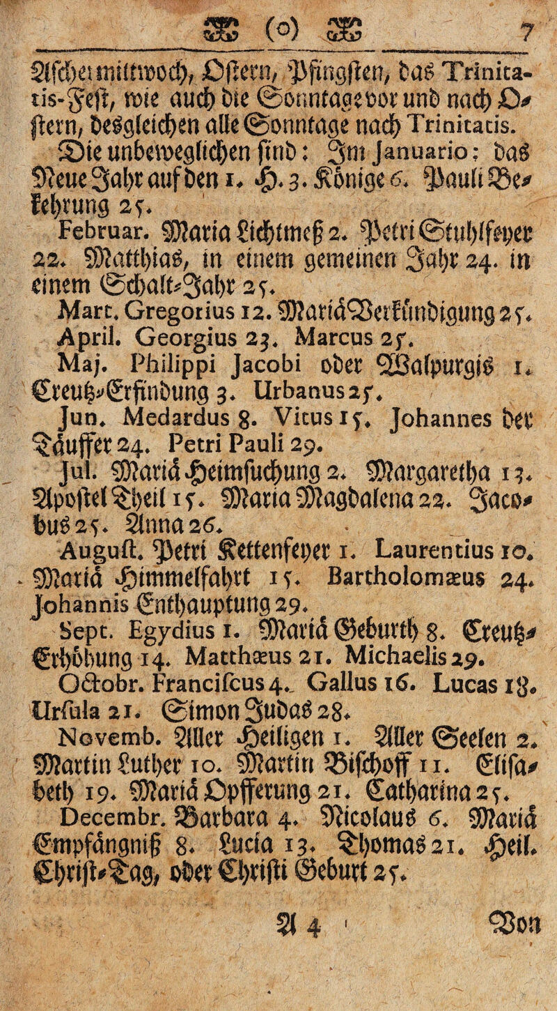 2lfd)Cimilt»DC^, t'tlß Trinica- iis-5^e)t/ 6tc ©onntagstiDi: unb nad) O* ftcrn, te^9lcid)en alle (Sonntage nadj) Trinitatis. 5)ie unbeweglid&en ftnb: 3m Januado; baö 9^eue3al)raufbeni. «ö-a-^^nigetf. ^Jaulüöei» fel)rung 2f. Februar. SKatia £idE)tmc§ 2. ^'etri @tul)lfei)ei: 22. SDKitt^iaO, in einem gemeinen 3al)i; 24. in einem 0clbalf<'3a^r zs. Mart. Gregotius 12. SÖIatid^Betf unbtgung 2 April. Georgius 2j, Marcus 2f. Maj. Philippi Jacobi ober ^alpurgiö I* €reu^f€tfinbung 3. Urbanusaj-. Jun. Medardus 8. Vitus 17. Johannes bet '^dujfer 24. Petri Pauli 29. Jul. 9)?arid.f)eimruc&ung2. 9)?argaretl)a 13. Slpoflel^beil if* S)?aria2D?agba(ena22. Sdco« bug25. ^nna2ö. Auguft. ^etri ^ettenfeper 1. Laurentius 10. • SKotid Himmelfahrt i s- Bartholomteus 24. Johannis Enthauptung 29. Sept. Egydius i. SUai'id ©ehurth 8. Ereul^ Erhöhung 14. Matth£Eus2i. Michaelis29. Oäobr. Franciicus4.. Gallus 16. Lucasig. llrrulaai. 0imonSubaö 28. Novemb. 5lller SlDer 0eelen 2. 9)?artin£uther IO. Martin 53ifihojf n. Elifa^ heth 19. 9)Jartd£>pjferung2i. Katharina23. Decembr. ^Barbara 4. 9^ico(auö 6. SWarid Ewpfdngnif 8. Sucta 13. ^hbttiaS2i. Heil. ober€hnjli ©eburt ay. <35011 I