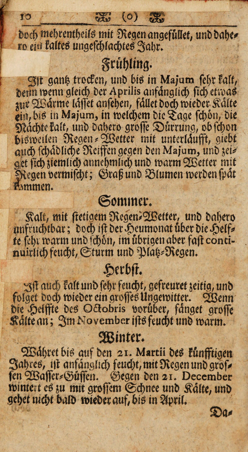 TO ^ (.0) ^_ boc^ mef)«nfl^dfö itiif 0vegen angcföDct, uni) ba()C# £D ei!i MU6 ungefc^(ad|)teö 3ül)r. gcüfjltng. ^|t gan| ttecfcn, unb £>iö in Majum fc()r faff, betin wenn gleich bcr Aprilis onfdnglid^ fi'd^ etroaö jut2B4rnie Idjfet onfebcn, fallet bocf)Wiet>etÄdfte <in, biß in Majum, in weld&em bie ^age fdbön, bte 5ßdd)fefült, unb babero grofie ©ürrung, obfd)on bißweilen Övegen ? 9Sefter mit unterldufft, giebt ßudb fcl)4bli(be Oeeiffen gegen ben Majum, unb jei# 9etf!^jieKilid)annebnili^unb watm^Befter mit jÄegenttevmifct)t; @ra§unb iölumcnwerbenfpdt ftmmen. ©ominci*. ^alf/ mit ftetigem fRegeniSBetter, unb baf)ero «nfrudbfbar; bo^ i(i ber ^eumonat über bie >C)e(f> fc fcbi warm unb fdb6n, im öbrigen aber fa)l conti- nuirtidb feucht, ©türm unb “^(a§?9\egen. j^erbfr. :3)1 audb falt unbfebr feucht; gefreuret jeitig, unb folget bod) wieber ein grofleß Ungewitter- ^enn bie «öelffte beß Ofiobris oorüber, fdnget grojfe Äaltean; 3m November iftß feu^t unb warm. Sßmtfr* 5[B4f)retbiß auf ben 21. Mardi beß fönfftigett Sabreß, i)l anfangiicb feud)t,mit9iegenunb9rof<« fen ?!Bafler#@tijfen. ©egen ben 21. Deccmber winteit eß ju mit grofiem ©dbnee unb Ädlte, unb gebet md>t bolb wtebet auf, biß in ^pril.