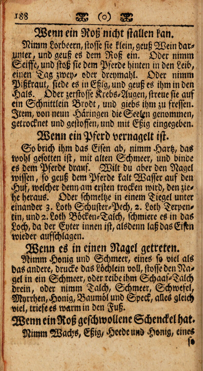 SgBenit ein Siog'nicöt flnflen fan. SRtmm £orb«rn, (iojtc |te f fdn, gcüf SBeitt bat» jumer, unb gcu§ eö bem Otof ein. Obtt nimm ©ciffe^ unb #o| fte bem ^fctbe hinten in ben £cib, einen ^ag pei> ebet beenma^. £)bet nimm ^i§Eraut, ftebe eö in 6§ig, unb geu§ eö ihm in ben ■§a(«. über jerfloffe ÄWhö»2{ugen, flreue fie auf ein ©chniftiein iSrobt, unb giebg ihm ju freflen. Stern, tton neun ^dringen bie ©ee(gn genommen, gefcotfnet unb gejiofen, unb mit €§ig eingegeben. 2Be«n ein '}>ferb vsernagclt tfl. ©0 brich ihm baö ©fen ab, nimm .©arh, ba^ t»ohf gefotten ifl, mit alten ©chmeer, unb binbe eö bem ^ferbe brauf. i^iit bu aber ben 9^agcl wifen, |o geu§ bem ^ferbe fait ’SSafer auf ben .^uf, weicher benn am cr)len troefen roirb, ben jie# he h«uu^‘ über fchmeihe in einem Riegel unter efnanber 3.2oth ©chulter^^ech, 2. £oth Kerpen» ein, unb 2. Soft) 336(fen»^aich, fchmiere es in ba^ So#, ba ber ^pter innen ifi, atbbenn la^ baö €i jhn toieber auffchiagen. 255cnn e^ in einen Silaael getreten. ?^imm .öonig unb ©chmeer, eineö fo oiei alö 6a6 anbere, brutfe baö ßoehiein boö, gofle ben 5?a^ gel in ein ©chmeer, ober reibe ihm ©^aaf^^aich brein, ober nimm ^al#, ©#meer, ©chwefel, SRorrhen, .&onig, 55aumbi unb ©peef, aOie^ gleich viel, triefe eö warm in ben Suf. «Eßenn ein 9log gefihwoUene ©löencf et hat» Stimm SSach«, €fi9/ •C'bnig, ein« f*