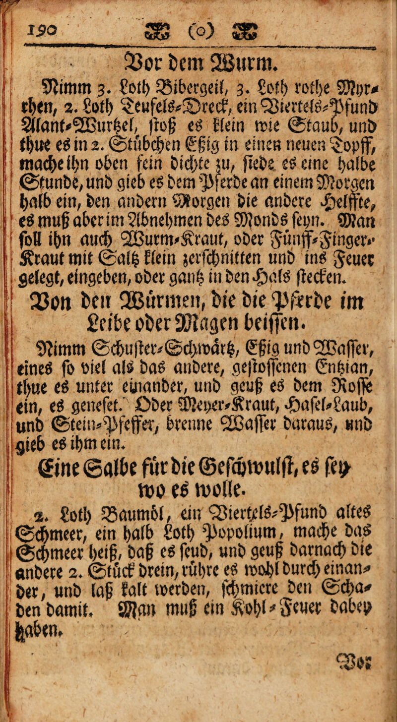 '150 Co) SB J I I ■ .. --------,- -, -- ,,^ 23or i)em Sßurm. SRimm 3. SSibcrgctf, 3* Sot!) i'ort)e SSJIor* «I>en, 2. £ot() ?e«fe(^#®rccf, ein <jBiertetö?^fun& S((anf*2Bur^ef, )bg cg ffein trie 0taui', unD t^we eg in 2.0ti'i(>df)en €§ig in einen neuen ?opff, nKic&el{)n o6en fein öid[)te ju, fiei)e. eg eine ^afbc ©funbC/ unb gieb eg bem ']>ferbe an einem JKorgen l)alib ein, ben anbern SÄorgen bic anbere «Reffte, ' eg muf oberim 2fbnel)men beg afjonbg fepn. 9Ran foH ibn auc& SÖSurm^Äraut, ober f^ünff«i^inger*' Ärout mit 0al^ ffein ?erf(^nitten unb ing ^euec gefegt, eingeben, ober gan^ in ben ftecfen. I 2?on teit döBtirmen, bie bie 'Pürbe im £eibe ober DUiagen beiffen. 9fimm @tbutter#@cf>n>ttt§, €§ig unb SBafier, elneg fo biel afg bag anbere, gefbjfencn Snfsian, t()ue eg unter euianber, unb geuf eg bem Oioflic I ein, eg genefet.’ Ober 3)Jei)er/Äraut, ^afef,»?aub, i unb 0feins^^fefferj brenne SEBafer baraug, «nb 1 gieb eg ibm ein. i Sine ©albe für bic ©efdinvulll, e^ fei^ Ij tt)o e^ tu olle. I a. €otI> 5Baum6l, ein <Siertffg'5>funb affeg !i0(jbmcer, ein t)flfb £otb ^opofium, madbe ba.g i ©cbmecr l)ei§, ba§ eg feub, unb geuf barnocb bie ^ «nbere 2. ©tftcf brein, röbre eg mobl burcf) einan=<> ‘ ber, unb (a9 faft «erben, fcbmicte ben ©cba^ ben bamit. SW«» ^'obf^5e«ee ^«beo I feftbtn» [ ■