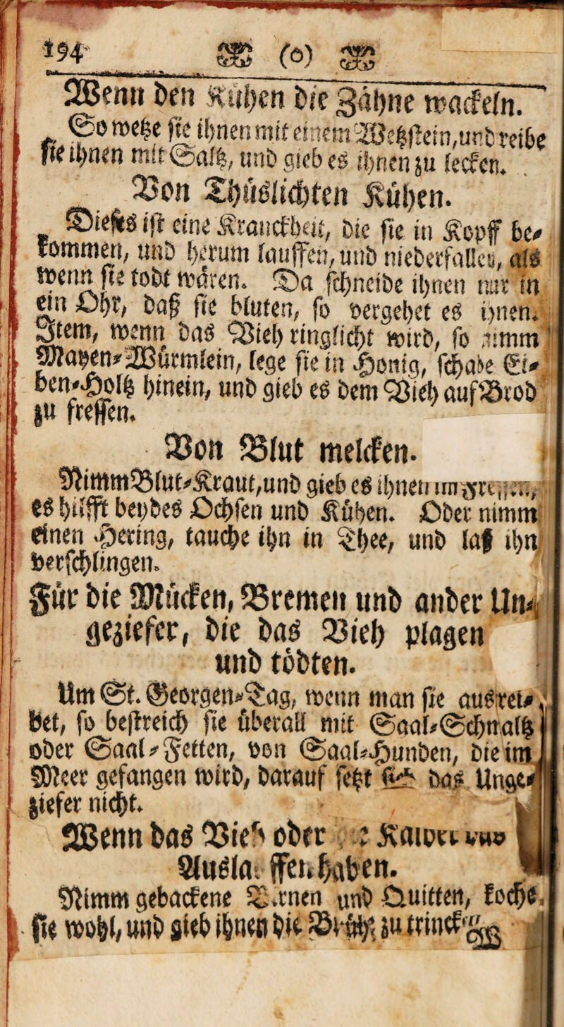 I ■ Hito ^enii Öen öfc 3al)iie tv^cfefn. ’ 0on)C$e fkiljmnmit dncm iöei|)lein,ur»& teibc fieil)n<n unbgscbcg iJ)ricn5u (ecfcn. 23cn Xöuglie&teii ^tui)en. ©teÄg ifl eine Äwiicftxjf, &ie jte üi lopff bt» lOntR]^!; UBö {)t'tuni fouffcü/Uiib nicbwftiücs, itW tpenn fte toi»t ipßren. !5)ß fc^ncibe il)nen ta): in wn übt; bap 0(2 Muten, fo »ergebet eö i)iieni ^em, t»mn bnö QJiel) rtng[i(J)t wirb, fo .nmm t pa9en»’2Burm{ein, fege fte in |)0!itg, f^ai»e ei* '■ oen*^f^ binetn, unb gieb eö bem Q^ieb auf«rob' 33ott SSIut melefen. ; D^itttttt^fut^Äraut/unb gieb cö tbneti im jfrt,;;.:,' b*‘fP bepbeö Odbfen unb Äfiben. ßber nimm; einen .giering, fauche ibn in ^b^/ unb laf tbni beefdbftngen. gwr bte SDIticfen, 58remeit unb anber Umj flcaiefet:, bic baö 23fel) plagen unb tobten. Um @f. ©eorgenä'^ßg, meun man pe au6:ret# * bet, fo bepreidb pe ßberatl mit 0oaf/@($tr,at^ ober (Sanf^getten, »on (SaaU>g)unben, bteim SOfeer gefangen mitb, barauf febt ba# Unge< jiefer nidbt. JUBcnn ba^ ober ; jvaioer vw» Stuölarffei» haben. t- Silimm gebaefene SS.rnen unböuitten, Eoi^e. (te TOobh unb sWb i&n«i bie äu trintf'^ |