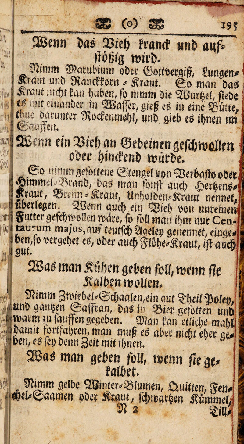 m f ■ -i \ itii( ® Co) SBS 19? 4 : iü m JBenn Uß 33iel) francf «nD auf« obet @of(öfgf, imm* ^rfli« unö Ütanrfforn ^ iTaur. 0o man bö« Ätauf Hiebt Ertit haben, fo nimm 5ie SEBurfeef, ftebc tj mit cinanbcHn rnffer, gieg eö in eine Stufte, @ö«|e‘f wnö gieb eö Ihnen Im SSenii einEöiehan ©ebemetigefefcnjönfn ober hincfeiiö ttjurhe. ®e nr^n gefotfene (Stengel i^pn <Serbafio obec immel-^ranb, bas mon fonfi auch «öetbenö# .taut, äÖKnn^rant, Unhofben^Äeaut nennet, «»«/egen. -löenn auch ein ^iel> oon uneciner am Sntter gefdbwoßen mare, fo fall man ihm nut Cen ip taurum nia/üs,auf teutfchSigelen genennet, einge< bemfo oergehet cß, ober auch ^l^he^Äraut, i|l au^ inJ * 2a3a^ man Äöhen gehen foöf, menn fle jvüih|n mt'Iien. ;#! 9?imm 3thi*^^*‘'®<^na(en,ein gut ^hetl QJole»; iinb ganzen @affcan, bal in .Bier gefotten unb, maimju raufen gegeben. «Kan Ean^etfiche mahl bamit fortiahrem man muß eo aber nicht eher ge^ hen, es feobenn Seif mit ihnen.  JSBaö man gehen feU, wem fte ae» falhet. ^imm gelbe gSinter^Blumen, Cluitfem ^en^ wt^aötnen ober Ätaut, fdhmarhen Äömmel;