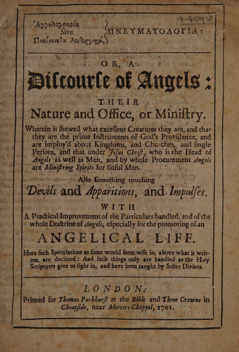 ¢ i i 5 oy Yar, ae = Ke ” s é AG Be Aa 2 || Pelcourte of Angels : =| “Nature and ‘Olee, be Miniftry. y: Wherein i is thewed what excellent Creates they are, and that _ they are ‘the prime Inftruments of God’s Providence, and 4 | are imploy’d about Kingdoms, and. Churches, . and fingle “1.7 Perfons, ‘and that. under Fefas Cbrijt,, who is the. Head of “|. | Angels as well'as Men, and by whole Procurement Angels ; Seam Meirng, Speers: for fi oful WAG Fi an he Se. ae rss 1 ae a Alf fomething touching ” igh en's Devils and Apparitions, and. Inpulfes ek lic Wear Hk rn Pradical Improvement of the Particulars handled, and of the | B ehies Do&amp;trine of Angels, efpecially for che promoting ofan — “ANGELICAL LIFE, | Here fuch Speculations : as fome would feem wile in, above what is writ- ten, are declined: And fuch things only are handled’ as the Holy ure ee us ‘igi in, and have been ai by Sober Divines. “LONDON: I Printed for Thomas Parkburf? at the Bible and Three Crowne in ere near ° ee yim ira