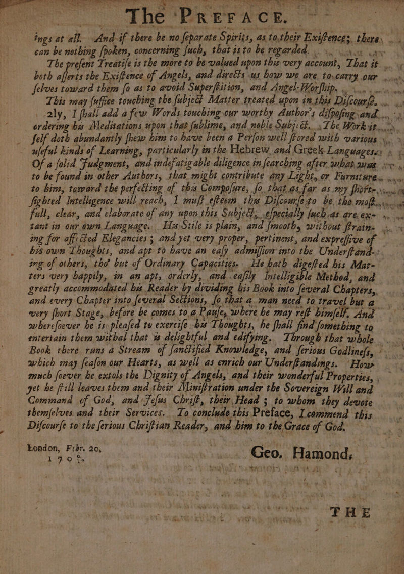 &gt; “ae Baas er a Se sal Se rat is wales Be SD aes ie Sere eg Ly | pe ae : £ Pr sa plaid SA esate Sea BONE. ZR Rape eh ee cao &lt;5 ae Per CO ne Er acE. | ings at all, And if there be.no feparate Spirits, as to,their Exif ence 3, there. om can be nothing [poken, concerning fuch, that isto be regarded. oe yy The prefent Treatife is the more to be valued upon this very account, That it. both afferts the Exiftence of Angels, and diretts us bow we are tocarry our felves toward them fo as to avoid Superfeition, and Angel-Worfbip. oo. erm wn This may fuffice touching the fubjec Matter treated upon inthis Difcourfe... aly, I fhall add a few Words touching our worthy Author's difpofing and... ordering ha Meditations upon that fablime, ayd noble Subj... The Work at... _ Self doth abundantly fhew him to have been a Perfon well frored with various... » - ufeful kinds of Learning, particularly in the Hebrew.and Greek Languagese: » Of a folid Fudgment, and indefatigable diligence in fearching after whatanms oor , to be found in other Authors, shat might contribute any Light,.or Furnst BE Bn mrs to bir, toward the perfecting of this Compolure, fo, that.as.far as my fhdFte \iuv c Sighted Intelligence will reach, 1 muff eftecm tha Difcourfeto be tha 1fbcro.. fall, clear, and elaborate of any upon this Subject, velpecially fuch as are.exm . o« | tant in onr own Language. Ha Stile is plain, and {mooth, without frains ing for aff: ted Hlegancies; and yet very proper, pertinent, and exprefiive of bis own Thoughts, and apt to have an ealy admilfiow into the Underftand-:. ing of others, tho’ but of Ordinary Capacities. ide hath digeft ed his Mat- ters very bappily, in an apt, orderly, and .eafily Intelligible Method, and greatly accommodated hu Reader by dividing bis Book into feveral Chapters,. and every Chapter into feveral Sections, [o.that aman need to travel but a wery {hort Stage, before be comes toa Pauje, where be may ret bill And ovbercfocver he ispleafed to exercife -b Thoughts, he fhall find fomerbing to entertain them withal that w delightful and edifying. Through that whole. Book there runs a Stream of fantisfied Knowledge, and ferious Godlinefs, ©. which may feafon our Hearts, as well as enrich our Underfiandings. ‘How much foever be extolsthe Dignity of Angels, and their wonderful Properties, , yet be frill leaves them and their Miniftration un der the Sovereign Will and Command of God, and Fefus Chrift, their Head ; to whom they devote themfelves. and their Services. To conclude this Preface, I commend this ‘ of &gt; Difcourfe to rhe ferious Chriftian Reader, ana him to the Grace of ci aa | ~Eondon, Fredr. 20, hie pale, ea ! 170% ase sc Ceo, Hamond; _ : a a ‘ m oe * « F Sn + FSF Vedas THE ie - — ¥ ne 43 Pete PAA ‘ “4