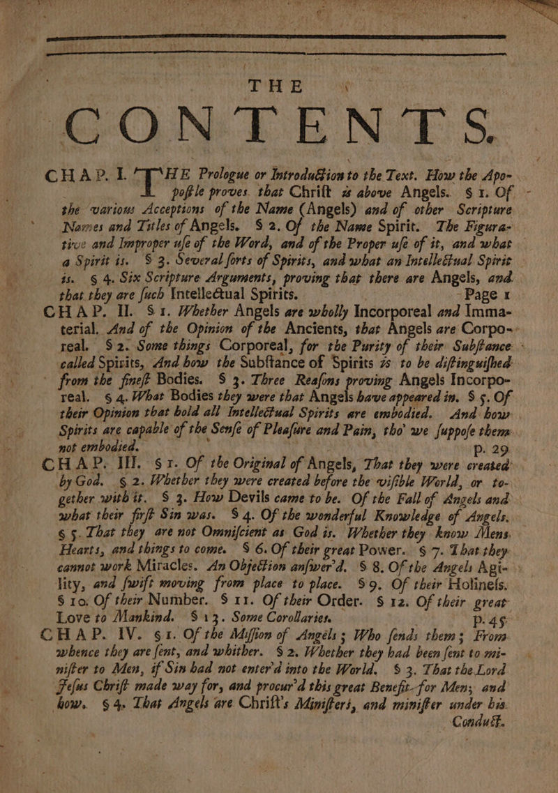 2% 3 : THE ah age te ON EE No S., CHAPRL = Ba E Prologue or IntroduGion to the Text. How the Apo- is poftle proves. that Chrift % above Angels. § 1. Of - she various Acceptions of the Name (Angels) and of other Scripture. Nawes and Titles of Angels. $ 2. of the Name Spirit. The Figura- tive and Improper ufe of the Word, and of the Proper ufe of it, and what a Spirit is. § 3. Several forts of Spirits, and what an Intellectual Spirit - is. § 4. Six Scripture Arguments, proving that there are Angels, and. that they are {uch Intellectual Spirits. 7 - Page x CHAP. Il. S81. Whether Angels are wholly Incorporeal asd Imma- terial, And of the Opinion of the Ancients, that Angels are Corpo-- real, $2. Some things Corporeal, for toe Purity of their Subftance: ° called Spisits, And how the Subftance of Spirits 7s to be diftinguifhed: ' from the fineft Bodies. $ 3. Three Reafons proving Angels Incorpo- real. § 4. What Bodies they were that Angels bave appeared in. S 5. Of their Opinion that bold all Intellectual Spirits are embodied. And bow . Spirits are capable of the Senfe of Pleafure and Pain, tho’ we fuppofe thens. not emboaied. ‘i er: p. 29 CHAP. II. sr. Of the Original of Angels, That they were created: by God. § 2. Whether they were created before the vifible World, or to- gether with it. § 3. How Devils came to be. Of the Fall of Angels and what their firft Sin was. $4. Of the wonderful Knowledge of Angels. § 5. That they are not Omnifcient as God is. Whether they know Mens. — Hearts, and things to come. S 6. Of their great Power. § 7. That they: cannot work Miracles. An Objection anfwer'd. § 8. Of the Angels Agi- lity, and fwift moving from place to place. $9. Of their Holinels. § 10, Of their Number. S11. Of their Order. § 12. Of their great Love to Mankind. $13. Some Corollaries ek oe ¢ H AP. IV. § 1. Of the Miffion of Angels ; Who fends them s Frova- whence they are fent, and whither. § 2. Whether they had been fent to mi- nifter to Men, if Sin had not enter'd into the World. § 3. That the. Lord. Fefus Chrift made way for, and procur’d this great Benefit-for Men; and how. § 4. That Angels are Chrift’s Minifters, and minifier under bis. Conduét.