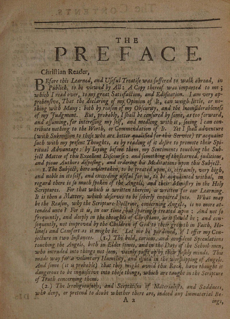 eo ; - if pee AS 5 Cn oa) 3? , st } BS AP ‘ 7 3 wt eka ina eCHriftian Reeagtary ts Sere terse es | Be; this Learned, and Ufeful Treatife was fuffered to walk abroad, in of my Fudgment. But, probably, I {hall be cenjured by fome, as too forward, Such with my prefent Thoughts, as by reading of it defire to promote thei Spi- ritual Advantage : by laying before them, my Sentiments touching the Sub- je Matter of thas Excellent Difcourfe:. and fomething of thelearned, judicious, and pious Authors difpofing , and ordering his: Meditations upon thes Subject. regard there is fo much fpoken of the Angels; and their:Miniftry in the Holy Scriptures. For that which « awritten therein; ws writter for our Learning. It is then a Matter; whieh deferves to be foberly enquired into. What may be tbe Reafon, why the Scripture- Doctrine, concerning Angels, is no more at- tended unto? For it #, in our time but foaringly ineated upon: And not fo frequently, and deeply in the thougbts.0f Chriffians, asit (hiuld be s and con fequently, not improved by the Children of God'td their growth in Faith, Ho- line[s and Comfort as it might be. “Let me be’ pardoned, if I offer my Con- jecture in two Inftances. (x). The, bold, curtous,.and- compdent Speculations touching the Angels, both in Elder times,:and inthe Days of the School- men, And forme (it % probable) ‘that they. might avoid thi Rock, have thought tt of Truth concerning them. | who deny, or pretend to doubt whether there are, indeed any Immaterial Be- mm”. ~ ~A 2 | ings,