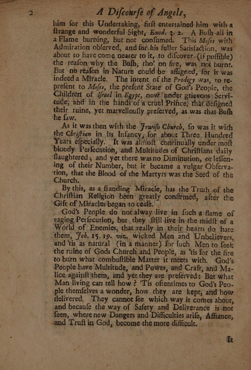 him for this Undertaking, firft entertained -him witha — firange and wonderful Sight, Exod. 3.2. A Bufh-all in Admiration obferved, and for.his fuller SatisfaQion, was about to have come nearer to it, to difcover.(if poffible) the reafon why the Bufh, tho’ on fire, was not burnt. But -no reafon in Nature could:be- afligned, for ic was indeed a Miracle. The intent of the Prodigy was, to re. _ —prefent to Ades, the preferit State’ of God’s People, the Childrert of Srael in Egypt, nove under grievous» Servi- tude, and in the hands-of ‘a‘cruet Prifces that defigned their ruine, yet marvelloufly preferved, as was that Bufh he faw. 32 Sieen th Wht: CALM eee _ _ As it wasthen with the Fewifh Church, fo was it with - the Chrifian in. its Infancy; for about Three, Hundred Years efpecially. ‘It was almolt Continually under moft bloody: Perfecution, ‘and: Multitudes of ‘Chriftians daily ‘flaughtered:, and yet there wasno Diminution, or leffen- ing of their Number, but it became a vulgar Obferva- ‘tion, that the Blood -of the Martyrs was the Seed of the Church. ‘ BP sgh eS doo na _ By this, as a flanding Miracle, has the Truth .of the Chriftian Religion béen’ greatly confirmed, after the _ Gift of Miracles began to ceale. &gt; | _. -God’s People. do natalway dive in fuch aiflame of raging Perfecution, but.,they. fill dive -in-the midft of a World of: Enemies, that really in. their hearts do hate them, ‘fob. 15.19. viz, wicked Men and Unbelievers, - and ’tis as natural (in’a manner) for {uch Men to feek the rutne of Gods Church and People, as *tis for the fire _ to burn what combuftible Matter ic meets with. :God’s Peopleshave Multitude, and Power, and: Craft, and Ma- lice, againftithem, and yet they are preferved:. Bat what ‘Man living can tell how ? ’Tis oftentimes to God’s Peo- pie themfelves'a wonder, how they are kept, and how — _ delivered. They cannot fee which way it comes abour,. and becaufe che way of Safety and Deliverance is not _ deen, where new Dangers and Difficulties arife, Affiance, and Truft in God, become-the more difficult...» ~.