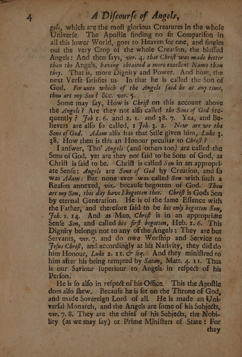 i 1 Jin &gt; on “4 a | = Vy Vie te Utes ae ee va ee X eed ins) Bie Met Se tee 4 ts air} Difcour fe of Angels, gels, which are the moft glorious Creatures in the whole Univerfe. The Apoftle finding no fit Comparifon in all this lower World, goes to Heaven for one, and fingles out the very Crop of the whole Creation, the bleffed Angels: And then fays, ver. 4. that Chrift was made better than the Angels, baving obtained a more exceRent Name than they. Thatis, more Dignity and Power. And how, the next Verfe fatisfies us- In that he is called the Son of God. For unto which of the Angels {aid he at any time, thou art my Son? Sic. vere 5... ate ; Some may fay, How is Chri om this account above the Angels? Are they not alfo called the Sons of God fre- quently ? ‘Fob 1.6. and 2. 1. and 38. 7. Yea, and Be- lievers are alfo fo called, 1 Fob. 3.2. Now are we the Sons of God. ‘Adam alfa has that Stile given him,. Luke 3. 38. How then is this an Honour peculiar to Chri7.? ~Tanfwer, Tho’ Angels (and others too) are called the Chrift is {aid to be. “Chrift is called Son in an appropri- | was Adam: But none ever was called Sos with fuch a Reafon annexed, viz. becaufe begotten of God. Thox art my Son, this day have I begotten thee. \ Chrift is Gods Son by eternal Generation. He is of the fame Effence with the Father, and therefore faid to \be bis only begotten Son, Senfe Son, and called dis jfirft begotten, Heb. 1.6. This Dignity belongs not toany of the Angels: They are but Servants, ver. 7. and do owe Worthip and Service to Fefus Chrif, and accordingly at his Nativity, they diddo © him after his being tempted by Satan, Matt. 4. 11,.. Thus is our Saviour fuperiour to Angels in refpecd.of his — Berfons | 31020: pa Simei wore _ Heis fo alfo in refpe&amp; of his Office. This the Apoftle — does alfo thew. Becaufe.he is fet on the Throne of God, and made Sovereign Lord of all.) He is made an Uni- verfal Monarch, and the Angels are fome of his Subje@s, wer. 7.8. They are the chief of his Subjeéts, che Nobi- hicy (as we may fay) or Prime Minifters of State: me : | they —