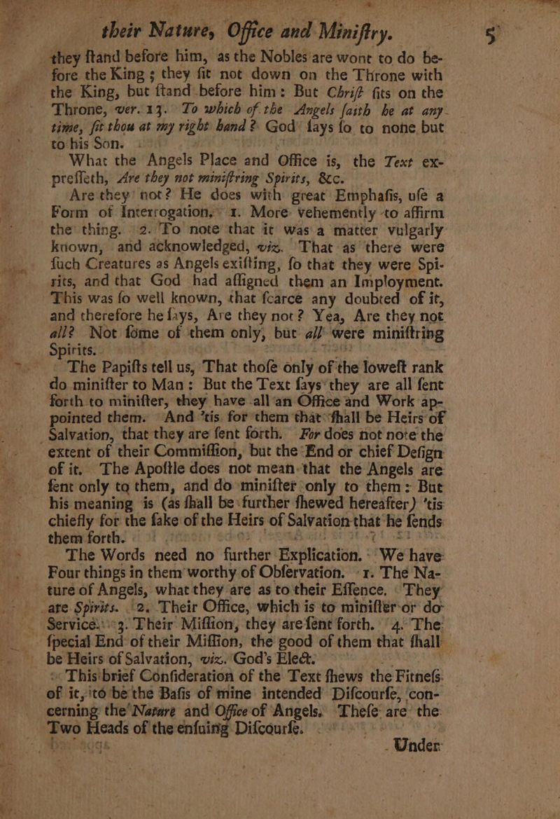 to his Son. Are they’ not? He does with great Emphafis, ufe a the thing. 2. To note that it was a matter vulgarly known, and acknowledged, ez. That as there were fuch Creatures as Angels exifting, fo that they were Spi- rits, and that God had afligned them an Imployment. This was fo well known, that fcarce any doubted of it, and therefore he fays, Are they not? Yea, Are they not all? Not fome of them only, but a// were miniftring The Papifts tell us, That thof only of the loweft rank do minifter to Man: But the Text fays*they are all fene forth to minifter, they have -all‘an Office and Work ap- extent of their Commiffion, but the End or chief Defign fent only tq them, and do minifter only to them: But them forth =.= chiefly for the fake of the Heirs of Salvation that ‘he fends ~The Words need no further Explication. 1 We have: ture of Angels, what they are as to their Effence. ‘ They « This'brief Confideration of the Text fhews | the FitneG. cerning’ the’ Narare and Office of Angels, Thefe: are’ the Under