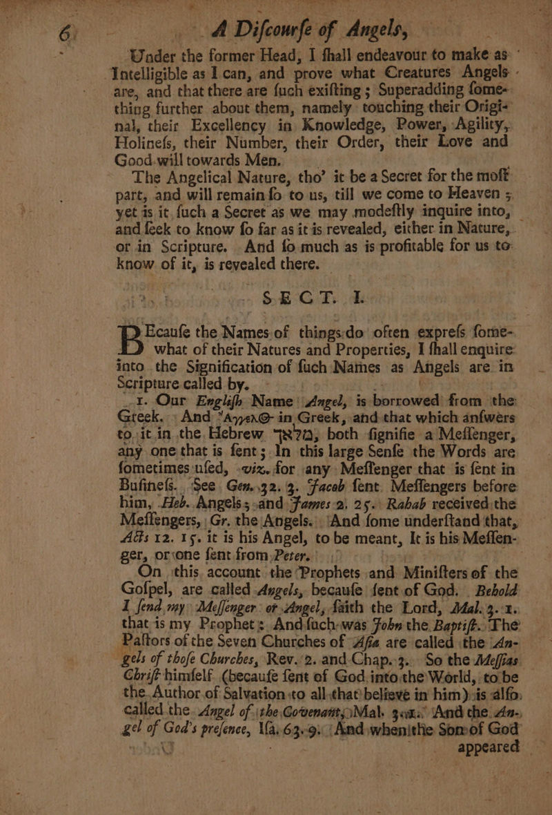 are, and chat there are fuch exifting ; Superadding fome- thing further about them, namely touching their Origi- nal, cheir Excellency in Knowledge, Power, Agility, Holinefs, their Number, their Order, their Love and Good.will towards Men. The Angelical Nature, tho’ it be a Secret for the moft. part, and will remain fo to us, till we come to Fleaven 5. yet is it. fuch a Secret as we may modeftly inquire into, — and feek to know fo far as it is revealed, eicher in Nature,. or.in Scripture. And fo much as is profitable for us to know of it, is revealed there. Me hoists oie eae Lal wean the Names.of things:do often exprefs fome- iJ what of their Natures and Properties, I fhall enquire: into. the Signification of fuch Names as Angels are in Scripture called by. : a 3 1. Our Engh{h Name Ange, is borrowed from the Greek. » And *A7&lt;x@- in. Greek, and that which anfwers to. it.in the, Hebrew 77, both fignifie a Meflenger, any one that is fent;.1n this large Senfe the Words are fometimes ufed, .wiz. for any Meffenger that is fent in Bufinels.. See Gen..32. 3. Faceb fent. Meffengers before him, Heb. Angels; and fames-2, 25. Rabab received the Meffengers, Gr. the Angels. ‘And fome underftand that, ger, orvone fent from Peter.) 8 : On_ this. account the ‘Prophets and Minifters of che Gofpel, are called Angels, becaufe fent of God. _ Bebold I fend. my Meffenger: or Angel, faith the Lord, Jal. 3.2. that is my Prophet: Andfach-was Fobn the Baptif.. The Chrift himfelf (becaufe fent ef God into the’ World, tobe the.Author.of Salvation :to all,chat) believe in’ him), is alfo: called the. Angel of ithe Gowenattt, Mal. gens And che an-, gel of God's prefence, V{a.63e9. ‘And whenithe Somof God nha a | ee, Sp PRALSes | n3