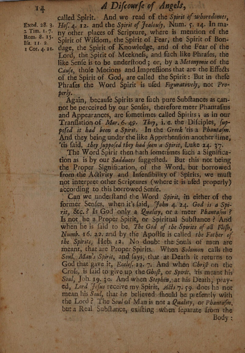 ae A Difcomfeaf ages, eG a ~~ called Spirit.; And we read of the Spirit of whoredomes, — Exod. 28.3. Hof? 4. 12. and the Spirit of Fealoufy, Num. 5. 14. In ma- |. 2 Tim, 1.7. ny other places of Scripture, where is mention of the ee: “ih ay ah Spirit of Wifdom, the Spirit of Fear; the Spirit of Bon-— 1 Cor. 4.2%. dage, the Spirit of Knowledge, and of the Fear of the ‘Lord, the Spirit of Meeknefs; and fuch like Phrafes, the like Senfe is to be underftood; or, by a Metonymie of the Caufe, thofe Motions and Impreffions that are the Effe@s ~ ~ of the Spirit of. God, are-called the Spirit: But in thefe — Phrafes the Word. Spirit is uled Figuratively; not Prow i Again, ‘becaufe Spirits'are fuch pure Subftances as can- not be perceived by our Senfes, therefore meer Phantafins _ and Appearances, are fometimes called Spirits; asin our © Tranflation.of. Mar. 6.49. They, ive. thevDifciples, {up- pofed it had been a Spirit. In the&gt;Greek ’tisia Phantalm. — - And they being under the like Apprehenfionianothertime, ~ tis faid, they Juppofed they had feen a Spirit, Luke 24, 377: : ~ ‘The Word Spirit then hath fometimes fuch/a Significa- tion as. is by our Sadduces fuggefted. But this not being _. the Proper .Signification, of the Word, but borrowed -.from-the Aivity. and: Infenfibilicy of ‘Spirits, we muft not interpret other Scriptures (where it-is ufed properly) oS pater ess &gt; ay nes ee aes Sq a= Ay Stirs i according to this borrowed Senfe. fe ~ Can’ we underftand che Word. Spirit, in either of the former. Senfes, when it’sfaid,, Fobn 4.24. God is a Spi- Betas rit, Stc.? is God only,.a Quality, or a meer Phantafm'? ined Is not. be a,Proper Spirit, or Spiritual Subftance ? And — Be when he is faid to be, The God of the Spirits of all Fléfh, - . Numb. 16; 22. and by the Apoftle is called the Father of - the. Spirits; Heb. 12, No»deub: the Souls of men are meant, that are Proper Spirits. When Solomon calls the ~~ Soul, Man's Spirit, and {ays} that «at Death it returns to God that gave it, Eecle/..z2.7.: And ‘when Cbhrif on the ay ~Crols, is faid torgive up the Gof, or Spirit, ‘tis meant his ! ~ Soul, Joh. 19.30: And when Stephén, at his Death; pray- ed, Lord Fefus receive my Spirit, Ags 71 59. does he not b | » mean his Soul, that he believedsdhould be prefenrly with - a the Lord? The Sow ef.Man is not a Quality; or Phantdin, — . | bata Real. Subftance, exifting owhen feparate from ‘the i ? i Blk Body: e . iW . y ; “f . \ 2 f ” 4 4 7 7 ' . aye fam ais es, Ree 4, amawiae feet, b