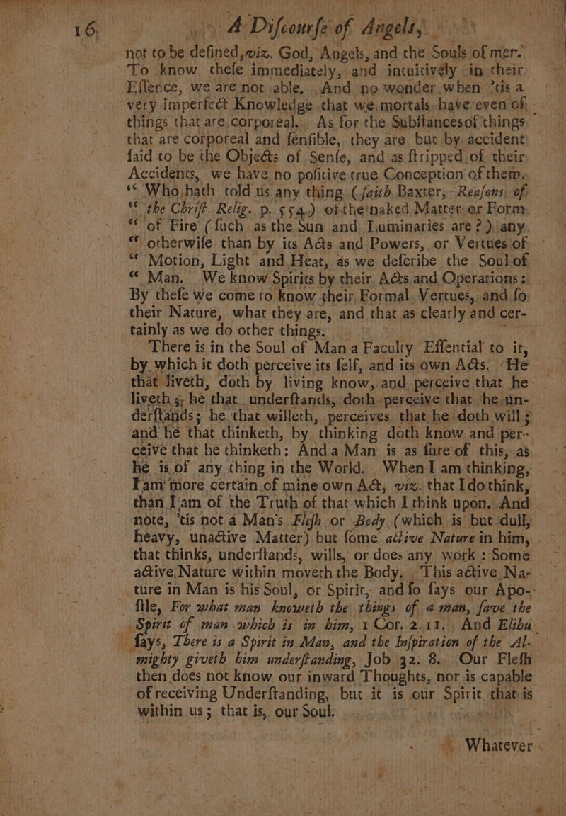 4 Difeomrfe of a ee ee faid ro be the Objeéts of Senfe, and as ftripped_of. their. ** Whojhath told us any thing. (faith, Baxter, Reafons, of | the Chrift. Relig. p. 554.) oftheinaked Matterer Form, of Fire (fuch asthe Sun and Luminaries are?) any. «Man. We know Spirits by their, Acts and Operations :. By thefe we come to know their, Formal. Vertues,, and fo their Nature, what they are, and that as clearly and cer- There is in the Soul of Mana Faculty Effential to ir, by which it doth perceive its felf, and its own Acts. “He he is of any thing in the World. When I am thinking, file, For what man knoweth the things of 2 man, fave the mighty giveth him underftanding, Job 32. 8.. Our Flefh then does not know our inward Thoughts, nor is capable within us; that is, our Soul. + EX Loe