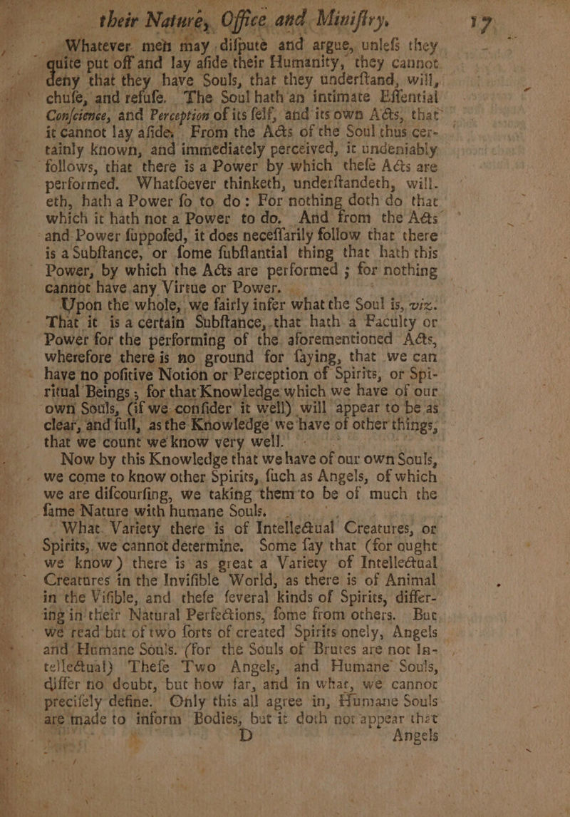 their Natures, Office. and. Minifiry, Pte meh aay, difpute and argue, unlef they. i put off and lay afide their Humanity, they cannot eny that they have Souls, that they underftand, will, it cannot lay afide, From the As of the Soul thus cere. tainly known, and immediately perceived, it undeniably eth, hatha Power fo to do: For nothing doth do thae which it hath not a Power todo. And from the A@s” is a Subftance, or fome fubftantial thing that hath this cannot have any. ‘Virtue or Power. “Upon the whole, we fairly infer what the Soul j is, viz. That it is a certain Subftance, that hath a Faculty or Power for the performing of the aforementioned Ads, wherefore there is mo ground for faying, that we can clear, and full, asthe Knowledge we have of other things, that we count we know very well. : Now by this Knowledge that we have of our own Souls, we come to know other. Spirits, fuch as Angels, of which we are difcourfing, we taking them‘to be of much the What. Variety there is of Tntelleauat Creatures, or we know) there is as great a Variety of Intelle@ual Creatures in the Invifible World, as there is of Animal in the Vifible, and. thefe feveral ‘kinds of Spirits, differ- telle@ual) Thefe Two Angels, and Humane’ Souls, differ no doubt, but how far, and in what, we cannot precifely define. Only this all agree in, Hunrane Souls He | D a