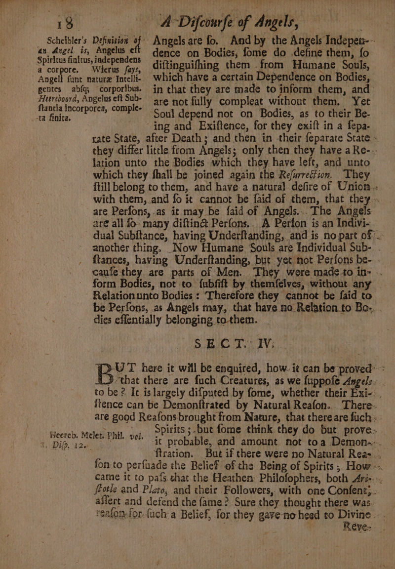 18 Scheibler’s a corpore. A Difcourfe of Angels, ‘ Definition is Angels are fo. And by the Angels Indepen-~ dence on Bodies; fome do .define them, fo Wierus fay diftinguifhing them -from Humane Souls, -ta finita. are not fully compleat without them. Yet ‘Soul depend not on Bodies, as to their Be- ing and Exiftence, for they exift in a fepa- rate State, after Death; and then in their feparate State « they differ little from Angels; only then they have a Re--. lation unto the Bodies which they have left, and unto itill belong to them, and have a natural defire of Union -- with them,.and fo it cannot be faid of them, that they ~ are Perfons, .as it may be faid of Angels...The Angels aré all fo: many diftin@® Perfons.. A Perfon is an Indivi- another thing. _Now Humane Souls are Individual Sub- - ftances, having Underftanding, but yet not Perfons be- - caufethey are parts of Men. They were made‘to in- -. form Bodies, not to fubfift by themfelves, without any | Relation unto Bodies : Therefore they cannot be faid to be Perfons, .as Angels may, that have no Relation.to Bo-. . dies effentially belonging tothem. . | SEC T.” JV: (&gt;-UT here it will be enquired, how. i¢ can be proved’ 4} that there are {uch Creatures, as we fuppofe Angels. . to be 2 It is largely difputed by fome, whether their Exi-: . itence can be Demonftrated by Natural Reafon. There are good Reafons brought from Nature, that thereare fuch. B, Dif. i20, ‘it probable, and amount not toa Demon-.-. ftration. But if there were no Natural Rea-.. fon-to perfuade the Belief of che Being of Spirits ; How came it to pais. shat the Heathen: Philofophers, both Ari-- -. flotle and Plato, and their Followers, with one Confent;.. ailert and defend the fame? Sure they thought there was. realon-for.fuch a Belief, for they gave-no heed to “ge ; ' RCVE= _-