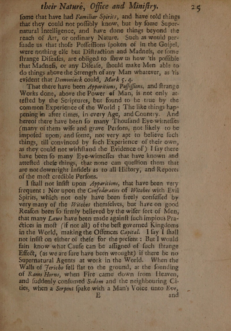 fome that have had Familiar Spirits, and have told things _ that they could not poffibly know, but by: fome Super. natural Intelligence, and have done things beyond the reach of Art, or ordinary Nature. Such as would per- were nothing elfe but Diftra@tion and Madnefs, or fome ftrange Difeafes, are obliged: to fhew us how ’tis poflible that Madnefs, or any Difeafe, fhould make Men able to - do things above the Strength of any Man whatever, as ‘tis | That there have been Apparitions, Poffeffions, and ftrange — Works done, above the Power ef Man, is not only ar- tefted by the Scriptures, but found to be true by the common Experience of the World ; The like things hap- le after times, in'every Age, andCountry. And hereof there have been fo many Thouland Eye-witnefles (many of them wife and grave Perfons, not likely co be impoted upon, and fome, not very apt to believe fuch things, till convinced by fuch Experience of their own, as they could not withftand the Evidence of ) I fay there have been f many Eye-witnefles that have known and attefted cthefe things, that none can queftion them that are not downright Infidels as to all Hiftory; and Reports of the moft credible Perfons. LT fhall not infift upon Apparitions, that have been very frequent : Nor upon the Confederacies of Witches with Evil Spirits, which not only have been freely confefled by very many of the Witches themfelves, but have on good -Reafon been fo firmly believed by the wifer fort of Men, that many Laws have been made again{t fuch impious Pra- tices in moft (if not all) of the beft governed Kingdoms inthe World, making the Offences Capital. Ifay I hall not infift on either of thefe for the prefent: But I would fain know what Caufe can be affigned of fuch ftrange Effe&amp;, (as we are fure have been wrought) “if there be no Sapernatural Agents at work in the World. When the Walls of Jericho fell flat to the ground, at the founding of Rams Horns, when Fire came down from Heaven, and fuddenly confumed Sodom and the neighbouring Ci- ties, when a Serpent {pake with a Man’s Voice unto str Ae . E an