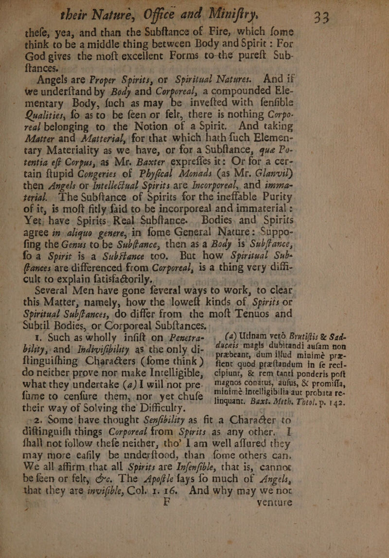 epee) Cuma foe Sey ee Rae crea cap ee Saas the Pee aie Mae SM es -“ fiiGan a -—- their Nature, Office thefe, yea, and than the Subftance of. Fire, which fome - think to be a middle thing between Body and Spirie : For God gives the moft excellent Forms to-the pureft Sub- _- ftances. mt ‘ Angels are Proper Spirits, or Spiritual Natures. And if - weunderftand by Body and Corporeal, a compounded Ele- mentary Body, {uch as may be invefted with fenfible Qualities, fo asto be {een or felt, there is nothing Corpo- real belonging to the Notion of a Spirit. And taking Matter and Matterial, for that which hath fuch Elemen- tary Materiality as we. have, or for a Subftance, que Po- tentia eff Corpus, as Mr. Baxter exprefies it: Or for a cer- tain ftupid Congeries of Phyfical Monads (as Mr. Glanvil) — then Angels or Intellectual Spirits are Incorporeal, and imma- terial, The Subftance of Spirits for the ineffable Purity - of it, is moft fitlyfaid to.be incorporeal and immaterial : Yet; have Spirits- Real: Subftance... Bodies, and Spirits agree in» aliquo genere,.in fome General Nature: Suppo- fing the Genus to be Subftance, then as a Body is Subjtance, foa Spirit is a Substance too. But how Spiritual Sub. | ances are differenced from Corporeal, is a thing very difh- cult to-explain fatisfa@orily. | healt “ta : Several Men have gone feveral ways to work, to clear this. Matter, namely, how the loweft kinds of. Spirits or Spiritual Subftances, do differ from the moft Tenuos and Subril Bodies, or Corporeal Subftances. ap: Such. as oy infilt on. Pesetra- desis nae daBteed! nor ihity,and’ Indivifibility as the only. di- | : Seka fis flinguithings&lt;Chgradtere (ome think), Reg pees ising pra do neither prove nor make Incelligible, cipiunt, &amp; rem tanti ponderis poft what they undertake (4) I wiil not pre. #8205 conatus, aufus, &amp; promiffa, fume to cenfure them, nor. yet chufe cut a ape be ll aah res their way of Solving the Difficulry. rae ec at 2. Some have thought Sen/ibility as fit a Character to diftinguifh things Corporeal from Spirits as any other. 1 fhall not follow thefe neither, tho’ Lam well affured they may more eafily be underftood, than fome others can. We all affirm.that all Spirits are Infenfible, that is, cannot be feen or felty dc. The Apoftle fays fo much of Angels, that they are. imvifible, Col. 1216. And why may we noc AP oie 2 a yenture (a) Utinam verd. Brutifis &amp; Sad- *