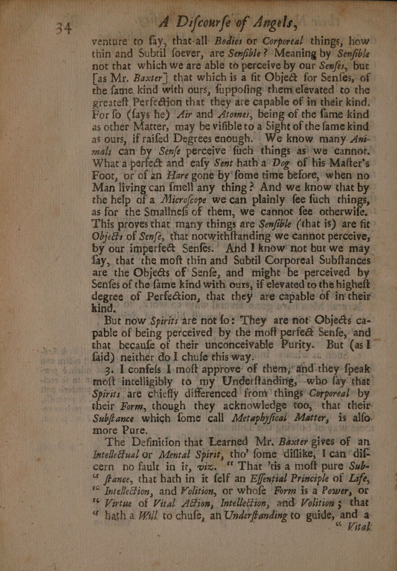 Be 7 a ae ta ae || Ty: sae Cee as eae } eae 4 ho ETP 4 3h Aion fap Angi yet venture to fay, that-all Bodies or Corporeal things, how thin and Subtil foever, are Senjible? Meaning by Senfible not that which we are able to perceive by our Sexes, but [as Mr. Baxter] that which is a fit Obje&amp; for Senfes, of the fame. kind with ours, fuppofing: themielevated to the greateft Perfeétion that they are capable of in their kind. For fo (fays he) Air and Atome;, being of the fame kind as other atte may be vifibleto a Sight of the fame kind as ours, if raifed Degrees enough. We know many Ami- mals can by Senfe perceive fuch things as'we cannot. What'a perfec and eafy Sent hath a’ Dog of his Mafter’s Foot, or of an Hare gone by fome time before, when no Man living can {mell any thing? And we know that by the help da Microfeope we can plainly fee fuch things, as for the Smallnefs of them, we cannot fee. eebievw fas : This proves that many things are Sen/ible (that is) are fic Objects of Senfe, that notwithftanding we ‘cannot perceive, by our imperfect Senfes.’ And I know’ not but we may fay, that the moft thin and Subtil Corporeal Subftances are the Objeéts of Senfe, and might be perceived by Senfes of the fame kind with ours, if elevated to the higheft » degree of Perfection, that they are capable of in'their’ - Re at ie OR rete  a But now Spirits are not fo: They are not: Objects ca- pable of being perceived by the moff perfe&amp; Senfe,:‘and that becaufe of their unconceivable Purity. But (asI faid) neither do I chufe this way. (sw 2 OBS oF i» » 3. Lconfefs. 1 moft approve’ of them, and they {peak ' ~moft incelligibly to my Underftanding, -who fay that Spirits are chiefly differenced from’ things’ Corporeal” by their Form, though they acknowledge too, that their: Subftance which fome call Metaphyfical Matter, is alfo. more Pure. A ehaticn Paci te eel. phen (i -_ The Definition that Learned Mr. Baxter gives of an -cern no faule in it, viz. “ That ’tis a moft pure Szb- “ ftance, that hath in it felf an Effential Principle of Life, °° Intellection, and Volition, or whofe Form is a Power, or © Virtue of Vital Action, Intellection, and Volition 3 that * hath a W4jl to chufe, an Underftanding to guide, in - . ab o